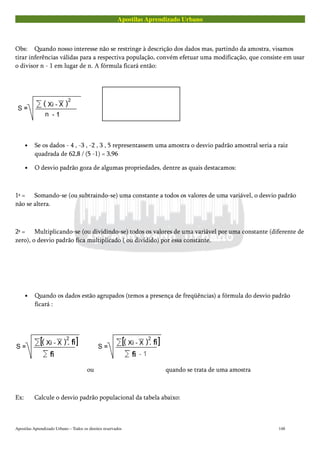 Apostilas Aprendizado Urbano
Obs: Quando nosso interesse não se restringe à descrição dos dados mas, partindo da amostra, visamos
tirar inferências válidas para a respectiva população, convém efetuar uma modificação, que consiste em usar
o divisor n - 1 em lugar de n. A fórmula ficará então:
• Se os dados - 4 , -3 , -2 , 3 , 5 representassem uma amostra o desvio padrão amostral seria a raiz
quadrada de 62,8 / (5 -1) = 3,96
• O desvio padrão goza de algumas propriedades, dentre as quais destacamos:
1ª = Somando-se (ou subtraindo-se) uma constante a todos os valores de uma variável, o desvio padrão
não se altera.
2ª = Multiplicando-se (ou dividindo-se) todos os valores de uma variável por uma constante (diferente de
zero), o desvio padrão fica multiplicado ( ou dividido) por essa constante.
• Quando os dados estão agrupados (temos a presença de freqüências) a fórmula do desvio padrão
ficará :
ou quando se trata de uma amostra
Ex: Calcule o desvio padrão populacional da tabela abaixo:
Apostilas Aprendizado Urbano – Todos os direitos reservados 148
 