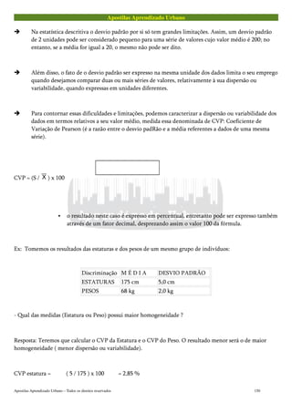 Apostilas Aprendizado Urbano
Na estatística descritiva o desvio padrão por si só tem grandes limitações. Assim, um desvio padrão
de 2 unidades pode ser considerado pequeno para uma série de valores cujo valor médio é 200; no
entanto, se a média for igual a 20, o mesmo não pode ser dito.
Além disso, o fato de o desvio padrão ser expresso na mesma unidade dos dados limita o seu emprego
quando desejamos comparar duas ou mais séries de valores, relativamente à sua dispersão ou
variabilidade, quando expressas em unidades diferentes.
Para contornar essas dificuldades e limitações, podemos caracterizar a dispersão ou variabilidade dos
dados em termos relativos a seu valor médio, medida essa denominada de CVP: Coeficiente de
Variação de Pearson (é a razão entre o desvio padRão e a média referentes a dados de uma mesma
série).
CVP = (S / ) x 100
o resultado neste caso é expresso em percentual, entretanto pode ser expresso também
através de um fator decimal, desprezando assim o valor 100 da fórmula.
Ex: Tomemos os resultados das estaturas e dos pesos de um mesmo grupo de indivíduos:
Discriminação M É D I A DESVIO PADRÃO
ESTATURAS 175 cm 5,0 cm
PESOS 68 kg 2,0 kg
- Qual das medidas (Estatura ou Peso) possui maior homogeneidade ?
Resposta: Teremos que calcular o CVP da Estatura e o CVP do Peso. O resultado menor será o de maior
homogeneidade ( menor dispersão ou variabilidade).
CVP estatura = ( 5 / 175 ) x 100 = 2,85 %
Apostilas Aprendizado Urbano – Todos os direitos reservados 150
 
