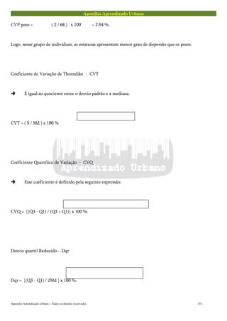 Apostilas Aprendizado Urbano
CVP peso = ( 2 / 68 ) x 100 = 2,94 %.
Logo, nesse grupo de indivíduos, as estaturas apresentam menor grau de dispersão que os pesos.
Coeficiente de Variação de Thorndike - CVT
É igual ao quociente entre o desvio padrão e a mediana.
CVT = ( S / Md ) x 100 %
Coeficiente Quartílico de Variação - CVQ
Esse coeficiente é definido pela seguinte expressão:
CVQ = [(Q3 - Q1) / (Q3 + Q1)] x 100 %.
Desvio quartil Reduzido – Dqr
Dqr = [(Q3 - Q1) / 2Md ] x 100 %.
Apostilas Aprendizado Urbano – Todos os direitos reservados 151
 