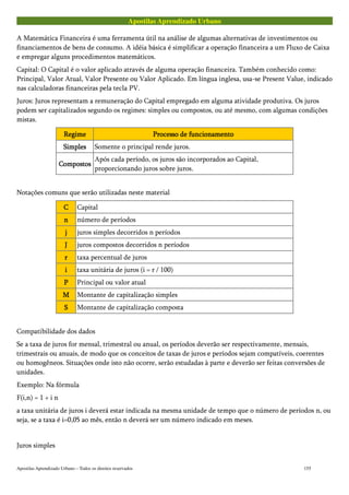 Apostilas Aprendizado Urbano
A Matemática Financeira é uma ferramenta útil na análise de algumas alternativas de investimentos ou
financiamentos de bens de consumo. A idéia básica é simplificar a operação financeira a um Fluxo de Caixa
e empregar alguns procedimentos matemáticos.
Capital: O Capital é o valor aplicado através de alguma operação financeira. Também conhecido como:
Principal, Valor Atual, Valor Presente ou Valor Aplicado. Em língua inglesa, usa-se Present Value, indicado
nas calculadoras financeiras pela tecla PV.
Juros: Juros representam a remuneração do Capital empregado em alguma atividade produtiva. Os juros
podem ser capitalizados segundo os regimes: simples ou compostos, ou até mesmo, com algumas condições
mistas.
RegimeRegimeRegimeRegime Processo de funcionamentoProcesso de funcionamentoProcesso de funcionamentoProcesso de funcionamento
SimplesSimplesSimplesSimples Somente o principal rende juros.
CompostosCompostosCompostosCompostos
Após cada período, os juros são incorporados ao Capital,
proporcionando juros sobre juros.
Notações comuns que serão utilizadas neste material
CCCC Capital
nnnn número de períodos
jjjj juros simples decorridos n períodos
JJJJ juros compostos decorridos n períodos
rrrr taxa percentual de juros
iiii taxa unitária de juros (i = r / 100)
PPPP Principal ou valor atual
MMMM Montante de capitalização simples
SSSS Montante de capitalização composta
Compatibilidade dos dados
Se a taxa de juros for mensal, trimestral ou anual, os períodos deverão ser respectivamente, mensais,
trimestrais ou anuais, de modo que os conceitos de taxas de juros e períodos sejam compatíveis, coerentes
ou homogêneos. Situações onde isto não ocorre, serão estudadas à parte e deverão ser feitas conversões de
unidades.
Exemplo: Na fórmula
F(i,n) = 1 + i n
a taxa unitária de juros i deverá estar indicada na mesma unidade de tempo que o número de períodos n, ou
seja, se a taxa é i=0,05 ao mês, então n deverá ser um número indicado em meses.
Juros simples
Apostilas Aprendizado Urbano – Todos os direitos reservados 155
 