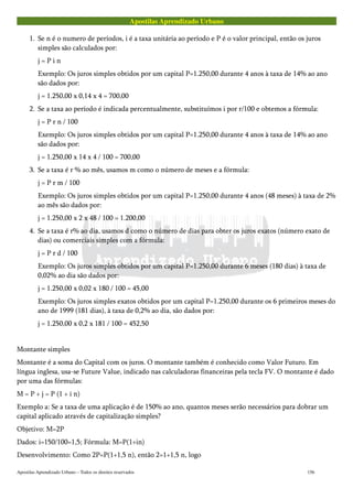 Apostilas Aprendizado Urbano
1. Se n é o numero de períodos, i é a taxa unitária ao período e P é o valor principal, então os juros
simples são calculados por:
j = P i n
Exemplo: Os juros simples obtidos por um capital P=1.250,00 durante 4 anos à taxa de 14% ao ano
são dados por:
j = 1.250,00 x 0,14 x 4 = 700,00
2. Se a taxa ao período é indicada percentualmente, substituímos i por r/100 e obtemos a fórmula:
j = P r n / 100
Exemplo: Os juros simples obtidos por um capital P=1.250,00 durante 4 anos à taxa de 14% ao ano
são dados por:
j = 1.250,00 x 14 x 4 / 100 = 700,00
3. Se a taxa é r % ao mês, usamos m como o número de meses e a fórmula:
j = P r m / 100
Exemplo: Os juros simples obtidos por um capital P=1.250,00 durante 4 anos (48 meses) à taxa de 2%
ao mês são dados por:
j = 1.250,00 x 2 x 48 / 100 = 1.200,00
4. Se a taxa é r% ao dia, usamos d como o número de dias para obter os juros exatos (número exato de
dias) ou comerciais simples com a fórmula:
j = P r d / 100
Exemplo: Os juros simples obtidos por um capital P=1.250,00 durante 6 meses (180 dias) à taxa de
0,02% ao dia são dados por:
j = 1.250,00 x 0,02 x 180 / 100 = 45,00
Exemplo: Os juros simples exatos obtidos por um capital P=1.250,00 durante os 6 primeiros meses do
ano de 1999 (181 dias), à taxa de 0,2% ao dia, são dados por:
j = 1.250,00 x 0,2 x 181 / 100 = 452,50
Montante simples
Montante é a soma do Capital com os juros. O montante também é conhecido como Valor Futuro. Em
língua inglesa, usa-se Future Value, indicado nas calculadoras financeiras pela tecla FV. O montante é dado
por uma das fórmulas:
M = P + j = P (1 + i n)
Exemplo a: Se a taxa de uma aplicação é de 150% ao ano, quantos meses serão necessários para dobrar um
capital aplicado através de capitalização simples?
Objetivo: M=2P
Dados: i=150/100=1,5; Fórmula: M=P(1+in)
Desenvolvimento: Como 2P=P(1+1,5 n), então 2=1+1,5 n, logo
Apostilas Aprendizado Urbano – Todos os direitos reservados 156
 