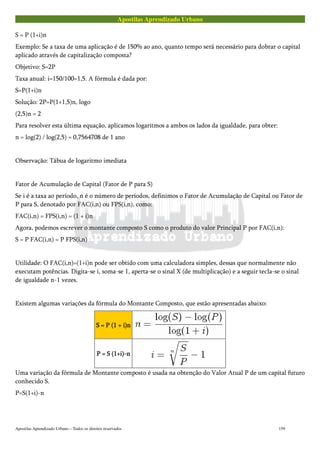 Apostilas Aprendizado Urbano
S = P (1+i)n
Exemplo: Se a taxa de uma aplicação é de 150% ao ano, quanto tempo será necessário para dobrar o capital
aplicado através de capitalização composta?
Objetivo: S=2P
Taxa anual: i=150/100=1,5. A fórmula é dada por:
S=P(1+i)n
Solução: 2P=P(1+1,5)n, logo
(2,5)n = 2
Para resolver esta última equação, aplicamos logaritmos a ambos os lados da igualdade, para obter:
n = log(2) / log(2,5) = 0,7564708 de 1 ano
Observação: Tábua de logaritmo imediata
Fator de Acumulação de Capital (Fator de P para S)
Se i é a taxa ao período, n é o número de períodos, definimos o Fator de Acumulação de Capital ou Fator de
P para S, denotado por FAC(i,n) ou FPS(i,n), como:
FAC(i,n) = FPS(i,n) = (1 + i)n
Agora, podemos escrever o montante composto S como o produto do valor Principal P por FAC(i,n):
S = P FAC(i,n) = P FPS(i,n)
Utilidade: O FAC(i,n)=(1+i)n pode ser obtido com uma calculadora simples, dessas que normalmente não
executam potências. Digita-se i, soma-se 1, aperta-se o sinal X (de multiplicação) e a seguir tecla-se o sinal
de igualdade n-1 vezes.
Existem algumas variações da fórmula do Montante Composto, que estão apresentadas abaixo:
S = P (1 + i)nS = P (1 + i)nS = P (1 + i)nS = P (1 + i)n
P = S (1+i)-nP = S (1+i)-nP = S (1+i)-nP = S (1+i)-n
Uma variação da fórmula de Montante composto é usada na obtenção do Valor Atual P de um capital futuro
conhecido S.
P=S(1+i)-n
Apostilas Aprendizado Urbano – Todos os direitos reservados 159
 