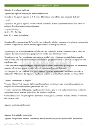 Apostilas Aprendizado Urbano
Métodos de resolução algébrica
Alguns tipos especiais de equações podem ser resolvidos.
Equação do 1o. grau: A equação ax+b=0 com a diferente de zero, admite uma única raíz dada por:
x = -b/a
Equação do 2o. grau: A equação ax²+bx+c=0 com a diferente de zero, admite exatamente duas raízes no
conjunto dos números complexos, dadas por:
x1=(-b+R[b²-4ac] / 2a
x2=(-b- R[b²-4ac]/ 2a
onde R[z] é a raiz quadrada de z.
Equação cúbica: A equação ax³+bx²+cx+d=0 com a não nulo, admite exatamente três raízes no conjunto dos
números complexos que podem ser obtidas pela fórmula de Tartaglia (Cardano).
Equação quártica: A equação ax4+bx³+cx²+dx+e=0 com a não nulo, admite exatamente quatro raízes no
conjunto dos números complexos que podem ser obtidas pela fórmula de Ferrari.
Equação quíntica: Para equações de grau maior ou igual a 5, não existem métodos algébricos para obter
todas as raízes, mas existem muitos métodos numéricos que proporcionam as raízes de tais equações com
grande precisão.
Existe uma versão da planilha Kyplot disponível gratuitamente na Internet, que dispõe de um mecanismo
capaz de calcular com grande precisão raízes de equações polinomiais de grau n.
Em Português, há um excelente livro que trata sobre Equações Algébricas e a história da Matemática
subjacente: "O Romance das Equações Algébricas, Gilberto G. Garbi, Makron Books, São Paulo, 1999."
Teorema Fundamental da Álgebra
Teorema (Gauss): Toda equação algébrica polinomial com coeficientes reais ou complexos, admite no
conjunto dos números complexos, pelo menos uma raiz.
Teorema equivalente: Toda equação algébrica polinomial de grau n, com coeficientes reais ou complexos,
admite exatamente n raízes, no conjunto dos números complexos.
Consequência: Toda equação algébrica polinomial real de grau n, admite no máximo n raízes, no conjunto
dos números reais.
Algumas identidades polinomiais
Algumas desigualdades polinomiais
Algumas desigualdades bastante comuns que podem ser obtidas a partir das identidades polinomiais:
Apostilas Aprendizado Urbano – Todos os direitos reservados 16
 