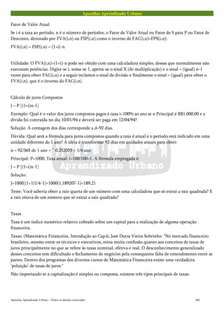 Apostilas Aprendizado Urbano
Fator de Valor Atual
Se i é a taxa ao período, n é o número de períodos, o Fator de Valor Atual ou Fator de S para P ou Fator de
Desconto, denotado por FVA(i,n) ou FSP(i,n) como o inverso de FAC(i,n)=FPS(i,n):
FVA(i,n) = FSP(i,n) = (1+i)-n
Utilidade: O FVA(i,n)=(1+i)-n pode ser obtido com uma calculadora simples, dessas que normalmente não
executam potências. Digita-se i, soma-se 1, aperta-se o sinal X (de multiplicação) e o sinal = (igual) n-1
vezes para obter FAC(i,n) e a seguir teclamos o sinal de divisão e finalmente o sinal = (igual) para obter o
FVA(i,n), que é o inverso do FAC(i,n).
Cálculo de juros Compostos
J = P [(1+i)n-1]
Exemplo: Qual é o valor dos juros compostos pagos à taxa i=100% ao ano se o Principal é R$1.000,00 e a
dívida foi contraída no dia 10/01/94 e deverá ser paga em 12/04/94?
Solução: A contagem dos dias corresponde a d=92 dias.
Dúvida: Qual será a fórmula para juros compostos quando a taxa é anual e o período está indicado em uma
unidade diferente de 1 ano? A idéia é transformar 92 dias em unidades anuais para obter:
n = 92/365 de 1 ano = ~ 0,252055 = 1/4 ano
Principal: P=1000; Taxa anual: i=100/100=1. A fórmula empregada é:
J = P [(1+i)n-1]
Solução:
J=1000[(1+1)1/4-1]=1000(1,189207-1)=189,21
Teste: Você saberia obter a raiz quarta de um número com uma calculadora que só extrai a raiz quadrada? E
a raiz oitava de um número que só extrai a raiz quadrada?
Taxas
Taxa é um índice numérico relativo cobrado sobre um capital para a realização de alguma operação
financeira.
Taxas: (Matemática Financeira, Introdução ao Cap.6, José Dutra Vieira Sobrinho: "No mercado financeiro
brasileiro, mesmo entre os técnicos e executivos, reina muita confusão quanto aos conceitos de taxas de
juros principalmente no que se refere às taxas nominal, efetiva e real. O desconhecimento generalizado
desses conceitos tem dificultado o fechamento de negócios pela consequente falta de entendimento entre as
partes. Dentro dos programas dos diversos cursos de Matemática Financeira existe uma verdadeira
'poluição' de taxas de juros."
Não importando se a capitalização é simples ou composta, existem três tipos principais de taxas:
Apostilas Aprendizado Urbano – Todos os direitos reservados 160
 