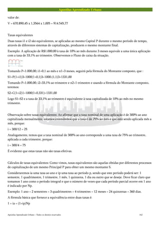 Apostilas Aprendizado Urbano
valor de:
V = 670.890,45 x 1,3564 x 1,005 = 914.545,77
Taxas equivalentes
Duas taxas i1 e i2 são equivalentes, se aplicadas ao mesmo Capital P durante o mesmo período de tempo,
através de diferentes sistemas de capitalização, produzem o mesmo montante final.
Exemplo: A aplicação de R$1.000,00 à taxa de 10% ao mês durante 3 meses equivale a uma única aplicação
com a taxa de 33,1% ao trimestre. Observemos o Fluxo de caixa da situação.
Tomando P=1.000,00; i1=0,1 ao mês e n1=3 meses, seguirá pela fórmula do Montante composto, que :
S1=P(1+i1)3=1000(1+0,1)3=1000.(1,1)3=1331,00
Tomando P=1.000,00; i2=33,1% ao trimestre e n2=1 trimestre e usando a fórmula do Montante composto,
teremos:
S2=C(1+i2)1=1000(1+0,331)=1331,00
Logo S1=S2 e a taxa de 33,1% ao trimestre é equivalente à taxa capitalizada de 10% ao mês no mesmo
trimestre.
Observação sobre taxas equivalentes: Ao afirmar que a taxa nominal de uma aplicação é de 300% ao ano
capitalizada mensalmente, estamos entendemos que a taxa é de 25% ao mês e que está sendo aplicada mês a
mês, porque:
i = 300/12 = 25
Analogamente, temos que a taxa nominal de 300% ao ano corresponde a uma taxa de 75% ao trimestre,
aplicada a cada trimestre, porque:
i = 300/4 = 75
É evidente que estas taxas não são taxas efetivas.
Cálculos de taxas equivalentes: Como vimos, taxas equivalentes são aquelas obtidas por diferentes processos
de capitalização de um mesmo Principal P para obter um mesmo montante S.
Consideraremos ia uma taxa ao ano e ip uma taxa ao período p, sendo que este período poderá ser: 1
semestre, 1 quadrimestre, 1 trimestre, 1 mês, 1 quinzena, 1 dia ou outro que se deseje. Deve ficar claro que
tomamos 1 ano como o período integral e que o número de vezes que cada período parcial ocorre em 1 ano
é indicado por Np.
Exemplo: 1 ano = 2 semestres = 3 quadrimestres = 4 trimestres = 12 meses = 24 quinzenas = 360 dias.
A fórmula básica que fornece a equivalência entre duas taxas é:
1 + ia = (1+ip)Np
Apostilas Aprendizado Urbano – Todos os direitos reservados 162
 