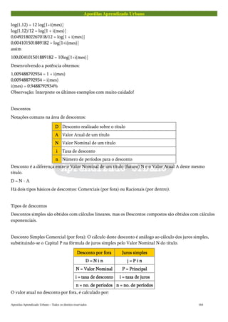 Apostilas Aprendizado Urbano
log(1,12) = 12 log[1+i(mes)]
log(1,12)/12 = log[1 + i(mes)]
0,04921802267018/12 = log[1 + i(mes)]
0,004101501889182 = log[1+i(mes)]
assim
100,004101501889182 = 10log[1+i(mes)]
Desenvolvendo a potência obtemos:
1,009488792934 = 1 + i(mes)
0,009488792934 = i(mes)
i(mes) = 0,9488792934%
Observação: Interprete os últimos exemplos com muito cuidado!
Descontos
Notações comuns na área de descontos:
DDDD Desconto realizado sobre o título
AAAA Valor Atual de um título
NNNN Valor Nominal de um título
iiii Taxa de desconto
nnnn Número de períodos para o desconto
Desconto é a diferença entre o Valor Nominal de um título (futuro) N e o Valor Atual A deste mesmo
título.
D = N - A
Há dois tipos básicos de descontos: Comerciais (por fora) ou Racionais (por dentro).
Tipos de descontos
Descontos simples são obtidos com cálculos lineares, mas os Descontos compostos são obtidos com cálculos
exponenciais.
Desconto Simples Comercial (por fora): O cálculo deste desconto é análogo ao cálculo dos juros simples,
substituindo-se o Capital P na fórmula de juros simples pelo Valor Nominal N do título.
Desconto por foraDesconto por foraDesconto por foraDesconto por fora Juros simplesJuros simplesJuros simplesJuros simples
D = N i nD = N i nD = N i nD = N i n j = P i nj = P i nj = P i nj = P i n
N = Valor NominalN = Valor NominalN = Valor NominalN = Valor Nominal P = PrincipalP = PrincipalP = PrincipalP = Principal
i = taxa de descontoi = taxa de descontoi = taxa de descontoi = taxa de desconto i = taxa de jurosi = taxa de jurosi = taxa de jurosi = taxa de juros
n = no. de períodosn = no. de períodosn = no. de períodosn = no. de períodos n = no. de períodosn = no. de períodosn = no. de períodosn = no. de períodos
O valor atual no desconto por fora, é calculado por:
Apostilas Aprendizado Urbano – Todos os direitos reservados 164
 
