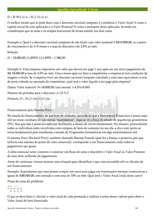 Apostilas Aprendizado Urbano
D = N-N(1+i)-n = N.[1-(1+i)-n]
O melhor estudo que se pode fazer com o desconto racional composto é considerar o Valor Atual A como o
capital inicial de uma aplicação e o Valor Nominal N como o montante desta aplicação, levando em
consideração que as taxas e os tempos funcionam de forma similar nos dois casos.
Exemplo a: Qual é o desconto racional composto de um título cujo valor nominal é R$10.000,00, se o prazo
de vencimento é de n=5 meses e a taxa de desconto é de 3,5% ao mês.
Solução:
D = 10.000,00 [(1,035)5-1]/1,0355 = 1.580,30
Exemplo b: Uma empresa emprestou um valor que deverá ser pago 1 ano após em um único pagamento de
R$ 18.000,00 à taxa de 4,5% ao mês. Cinco meses após ter feito o empréstimo a empresa já tem condições de
resgatar o título. Se a empresa tiver um desconto racional composto calculado a uma taxa equivalente à taxa
de juros cobrada na operação do empréstimo, qual será o valor líquido a ser pago pela empresa?
Dados: Valor nominal: N=18.000,00; taxa mensal: i=4,5%=0,045
Número de períodos para o desconto: n=12-5=7
Fórmula: D = N.[(1+i)n-1]/(1+i)n
Financiamento pelo Sistema Price
No estudo do financiamento de um bem de consumo, percebe-se que a Matemática Financeira é muito mais
útil no nosso cotidiano do que outras "matemáticas". Aqui se vê a força do estudo de sequências geométricas
(PG), fato que não é possível explicitar facilmente a alunos de níveis elementares. No entanto, praticamente
todos os indivíduos estão envolvidos com compras de bens de consumo no seu dia-a-dia e este ponto se
torna fundamental pois transforma o estudo de Progressões Geométricas em algo extremamente útil.
O sistema Price (Richard Price), também chamado Sistema Francês (pois foi a França o primeiro país que
utilizou este sistema do ponto de vista comercial), corresponde a um financiamento onde todos os
pagamentos sao iguais.
A idéia essencial neste contexto é construir um fluxo de caixa e descobrir o Valor Atual ou Valor Presente
de uma série uniforme de pagamentos.
Antes de continuar, iremos mostrar uma situação para identificar o que está escondido sob os cálculos de
um financiamento.
Exemplo: Suponhamos que uma pessoa compre um carro para pagar em 4 prestações mensais consecutivas e
iguais de R$8.000,00, sem entrada e com taxa de 10% ao mês. Qual será o Valor Atual (real) deste carro?
Fluxo de caixa do problema
O que se deve fazer é calcular o valor atual de cada prestação e realizar a soma desses valores para obter o
Valor Atual do bem financiado.
Apostilas Aprendizado Urbano – Todos os direitos reservados 166
 