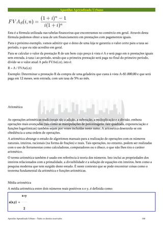 Apostilas Aprendizado Urbano
Esta é a fórmula utilizada nas tabelas financeiras que encontramos no comércio em geral. Através desta
fórmula podemos obter a taxa de um financiamento em prestações com pagamentos iguais.
Para o próximo exemplo, vamos admitir que o dono de uma loja te garantiu o valor certo para a taxa ao
período, o que eu não acredito em geral.
Para se calcular o valor da prestação R de um bem cujo preço à vista é A e será pago em n prestações iguais
sem entrada, à taxa i ao período, sendo que a primeira prestação será paga no final do primeiro período,
divide-se o valor atual A pelo FVAs(i,n), isto é:
R = A / FVAs(i,n)
Exemplo: Determinar a prestação R da compra de uma geladeira que custa à vista A=$1.000,00 e que será
paga em 12 meses, sem entrada, com um taxa de 5% ao mês.
Aritmética
As operações aritméticas tradicionais são a adição, a subtração, a multiplicação e a divisão, embora
operações mais avançadas (tais como as manipulações de porcentagens, raiz quadrada, exponenciação e
funções logarítmicas) também sejam por vezes incluídas neste ramo. A aritmética desenrola-se em
obediência a uma ordem de operações.
A aritmética abrange o estudo de algoritmos manuais para a realização de operações com os números
naturais, inteiros, racionais (na forma de frações) e reais. Tais operações, no entanto, podem ser realizadas
com o uso de ferramentas como calculadoras, computadores ou o ábaco, o que não lhes tira o caráter
aritmético.
O termo aritmética também é usado em referência à teoria dos números. Isto inclui as propriedades dos
inteiros relacionados com a primalidade, a divisibilidade e a solução de equações em inteiros, bem como a
pesquisa moderna que tem surgido deste estudo. É neste contexto que se pode encontrar coisas como o
teorema fundamental da aritmética e funções aritméticas.
Média aritmética
A média aritmética entre dois números reais positivos x e y, é definida como:
a(x,y)a(x,y)a(x,y)a(x,y) ====
x+yx+yx+yx+y
2222
Apostilas Aprendizado Urbano – Todos os direitos reservados 168
 