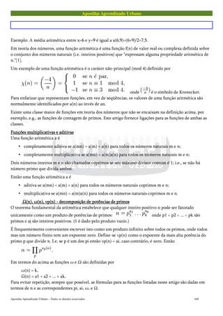 Apostilas Aprendizado Urbano
Exemplo: A média aritmética entre x=6 e y=9 é igual a a(6,9)=(6+9)/2=7,5.
Em teoria dos números, uma função aritmética é uma função f(n) de valor real ou complexa definida sobre
o conjunto dos números naturais (i.e. inteiros positivos) que "expressam alguma propriedade aritmética de
n."[1].
Um exemplo de uma função aritmética é o caráter não-principal (mod 4) definido por
onde é o símbolo de Kronecker.
Para enfatizar que representam funções, em vez de seqüências, os valores de uma função aritmética são
normalmente identificados por a(n) ao invés de an.
Existe uma classe maior de funções em teoria dos números que não se encaixam na definição acima, por
exemplo, e.g., as funções de contagem de primos. Este artigo fornece ligações para as funções de ambas as
classes.
Funções multiplicativas e aditivasFunções multiplicativas e aditivasFunções multiplicativas e aditivasFunções multiplicativas e aditivas
Uma função aritmética a é
• completamente aditiva se a(mn) = a(m) + a(n) para todos os números naturais m e n;
• completamente multiplicativa se a(mn) = a(m)a(n) para todos os números naturais m e n;
Dois números inteiros m e n são chamados coprimos se seu máximo divisor comum é 1; i.e., se não há
número primo que divida ambos.
Então uma função aritmética a é
• aditiva se a(mn) = a(m) + a(n) para todos os números naturais coprimos m e n;
• multiplicativa se a(mn) = a(m)a(n) para todos os números naturais coprimos m e n.
Ω(n), ω(n), νp(n) - decomposição de potências de primosΩ(n), ω(n), νp(n) - decomposição de potências de primosΩ(n), ω(n), νp(n) - decomposição de potências de primosΩ(n), ω(n), νp(n) - decomposição de potências de primos
O teorema fundamental da aritmética estabelece que qualquer inteiro positivo n pode ser fatorado
unicamente como um produto de potências de primos: onde p1 < p2 < ... < pk são
primos e aj são inteiros positivos. (1 é dado pelo produto vazio.)
É frequentemente conveniente escrever isto como um produto infinito sobre todos os primos, onde todos
mas um número finito tem um expoente zero. Define-se νp(n) como o expoente da mais alta potência do
primo p que divide n. I.e. se p é um dos pi então νp(n) = ai, caso contrário, é zero. Então
Em termos do acima as funções ω e Ω são definidas por
ω(n) = k,
Ω(n) = a1 + a2 + ... + ak.
Para evitar repetição, sempre que possível, as fórmulas para as funções listadas neste artigo são dadas em
termos de n e as correspondentes pi, ai, ω, e Ω.
Apostilas Aprendizado Urbano – Todos os direitos reservados 169
 