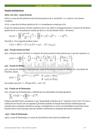 Apostilas Aprendizado Urbano
Funções multiplicativasFunções multiplicativasFunções multiplicativasFunções multiplicativas
σk(n), τ(n), d(n) - somas divisorasσk(n), τ(n), d(n) - somas divisorasσk(n), τ(n), d(n) - somas divisorasσk(n), τ(n), d(n) - somas divisoras
σk(n) é a soma das kth potências dos divisores positivos de n, incluindo 1 e n, onde k é um número
complexo.
σ1(n), a soma dos dividores (positivos) de n, é normalmente notada por σ(n).
Já que um número positivo levado à potência zero é um, σ0(n) é consequentemente o número de dividores
(positivos) de n; é normalmente notado por d(n) or τ(n) (do alemão Teiler = divisores).
Fazendo k = 0 no segundo produto temos
φ(n) - Função totiente de Eulerφ(n) - Função totiente de Eulerφ(n) - Função totiente de Eulerφ(n) - Função totiente de Euler
φ(n), a função totiente de Euler, é o número de inteiros positivos não maiores que n que são coprimos a n.
μ(n) - Função de Möbiusμ(n) - Função de Möbiusμ(n) - Função de Möbiusμ(n) - Função de Möbius
μ(n), a função de Möbius, é importante por causa da fórmula da inversão de Möbius. Ver convolução de
Dirichlet, abaixo.
Isto implica que μ(1) = 1. (Porque Ω(1) = ω(1) = 0.)
τ(n) - Função tau de Ramanujanτ(n) - Função tau de Ramanujanτ(n) - Função tau de Ramanujanτ(n) - Função tau de Ramanujan
τ(n), a função tau de Ramanujan, é definida por sua identidade da função geradora:
Embora seja difícil dizer exatamente o que "propriedade aritmética de n" "expressa",(τ(n) é (2π)−12 vezes o
coeficiente de Fourier nth na expansão q da forma modular da função discriminant modular)que seja
incluída entre as funções aritméticas, porque é multiplicativa e ocorre em identidades envolvendo certas
funções σk(n) e rk(n) (porque estas são também coeficientes na expansão das formas modulares).
cq(n) - Soma de Ramanujancq(n) - Soma de Ramanujancq(n) - Soma de Ramanujancq(n) - Soma de Ramanujan
cq(n), a soma de Ramanujan, é a soma de nth potências das raízes da unidade qth:
Apostilas Aprendizado Urbano – Todos os direitos reservados 170
 