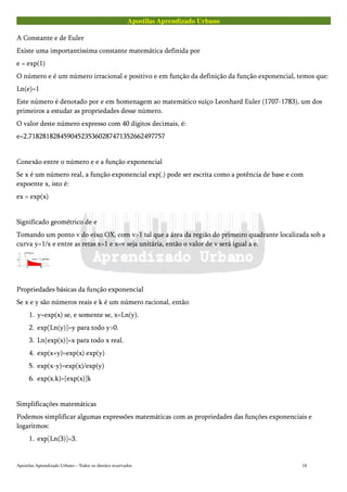 Apostilas Aprendizado Urbano
A Constante e de Euler
Existe uma importantíssima constante matemática definida por
e = exp(1)
O número e é um número irracional e positivo e em função da definição da função exponencial, temos que:
Ln(e)=1
Este número é denotado por e em homenagem ao matemático suíço Leonhard Euler (1707-1783), um dos
primeiros a estudar as propriedades desse número.
O valor deste número expresso com 40 dígitos decimais, é:
e=2,718281828459045235360287471352662497757
Conexão entre o número e e a função exponencial
Se x é um número real, a função exponencial exp(.) pode ser escrita como a potência de base e com
expoente x, isto é:
ex = exp(x)
Significado geométrico de e
Tomando um ponto v do eixo OX, com v>1 tal que a área da região do primeiro quadrante localizada sob a
curva y=1/x e entre as retas x=1 e x=v seja unitária, então o valor de v será igual a e.
Propriedades básicas da função exponencial
Se x e y são números reais e k é um número racional, então:
1. y=exp(x) se, e somente se, x=Ln(y).
2. exp[Ln(y)]=y para todo y>0.
3. Ln[exp(x)]=x para todo x real.
4. exp(x+y)=exp(x) exp(y)
5. exp(x-y)=exp(x)/exp(y)
6. exp(x.k)=[exp(x)]k
Simplificações matemáticas
Podemos simplificar algumas expressões matemáticas com as propriedades das funções exponenciais e
logaritmos:
1. exp[Ln(3)]=3.
Apostilas Aprendizado Urbano – Todos os direitos reservados 18
 