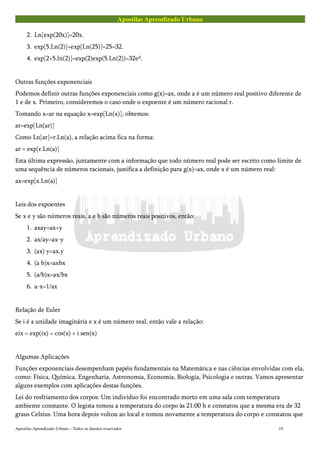 Apostilas Aprendizado Urbano
2. Ln[exp(20x)]=20x.
3. exp[5.Ln(2)]=exp[Ln(25)]=25=32.
4. exp[2+5.ln(2)]=exp(2)exp(5.Ln(2))=32e².
Outras funções exponenciais
Podemos definir outras funções exponenciais como g(x)=ax, onde a é um número real positivo diferente de
1 e de x. Primeiro, consideremos o caso onde o expoente é um número racional r.
Tomando x=ar na equação x=exp[Ln(x)], obtemos:
ar=exp[Ln(ar)]
Como Ln[ar]=r.Ln(a), a relação acima fica na forma:
ar = exp[r.Ln(a)]
Esta última expressão, juntamente com a informação que todo número real pode ser escrito como limite de
uma sequência de números racionais, justifica a definição para g(x)=ax, onde x é um número real:
ax=exp[x.Ln(a)]
Leis dos expoentes
Se x e y são números reais, a e b são números reais positivos, então:
1. axay=ax+y
2. ax/ay=ax-y
3. (ax) y=ax.y
4. (a b)x=axbx
5. (a/b)x=ax/bx
6. a-x=1/ax
Relação de Euler
Se i é a unidade imaginária e x é um número real, então vale a relação:
eix = exp(ix) = cos(x) + i sen(x)
Algumas Aplicações
Funções exponenciais desempenham papéis fundamentais na Matemática e nas ciências envolvidas com ela,
como: Física, Química, Engenharia, Astronomia, Economia, Biologia, Psicologia e outras. Vamos apresentar
alguns exemplos com aplicações destas funções.
Lei do resfriamento dos corpos: Um indivíduo foi encontrado morto em uma sala com temperatura
ambiente constante. O legista tomou a temperatura do corpo às 21:00 h e constatou que a mesma era de 32
graus Celsius. Uma hora depois voltou ao local e tomou novamente a temperatura do corpo e constatou que
Apostilas Aprendizado Urbano – Todos os direitos reservados 19
 