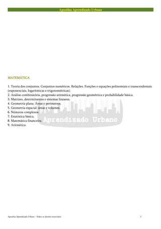 Apostilas Aprendizado Urbano
MATEMÁTICAMATEMÁTICAMATEMÁTICAMATEMÁTICA
1. Teoria dos conjuntos. Conjuntos numéricos. Relações. Funções e equações polinomiais e transcendentais
(exponenciais, logarítmicas e trigonométricas).
2. Análise combinatória, progressão aritmética, progressão geométrica e probabilidade básica.
3. Matrizes, determinantes e sistemas lineares.
4. Geometria plana: Áreas e perímetros.
5. Geometria espacial: áreas e volumes.
6. Números complexos.
7. Estatística básica.
8. Matemática financeira.
9. Aritmética.
Apostilas Aprendizado Urbano – Todos os direitos reservados 2
 