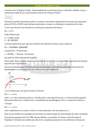 Apostilas Aprendizado Urbano
a mesma estava a 30 graus Celsius. Aproximadamente a que horas morreu o indivíduo, sabendo-se que a
temperatura média de um corpo humano normal é de 37 graus Celsius?
Partindo de estudos matemáticos pode-se construir uma função exponencial decrescente que passa pelos
pontos (21,32) e (22,30) onde abscissas representam o tempo e as ordenadas a temperatura do corpo.
A curva que descreve este fenômeno é uma função exponencial da forma:
f(t) = C eA t
então obtemos que:
A = Ln(30)-Ln(32)
C = 32/ (30/32)21
A função exponencial que rege este fenômeno de resfriamento deste corpo é dada por:
f(t) = 124,09468 e-0,0645385t
e quando f(t) = 37 temos que:
t = 18,7504... = 18 horas + 45 minutos
que pode ser observado através do gráfico.
Observação: Neste exemplo, usamos a construção de um gráfico e as propriedades operatórias das funções
exponenciais e logarítmicas.
Curvas de aprendizagem: Devido ao seu uso por psicólogos e educadores na descrição do processo de
aprendizagem, as curvas exponenciais realizam um papel importante.
A curva básica para este tipo de estudo é da forma:
f(x) = c - a e-k.x
onde c, a e k são constantes positivas. Considerando o caso especial em que c=a temos uma das equações
básicas para descrever a relação entre a consolidação da aprendizagem y=f(x) e o número de reforços x.
A função:
f(x) = c - a e-k.x
cresce rapidamente no começo, nivela-se e então aproxima-se de sua assíntota y=c.
Estas curvas também são estudadas em Economia, na representação de várias funções de custo e produção.
Crescimento populacional: Em 1798, Thomas Malthus, no trabalho "An Essay on the Principle of
Population" formulou um modelo para descrever a população presente em um ambiente em função do
Apostilas Aprendizado Urbano – Todos os direitos reservados 20
 