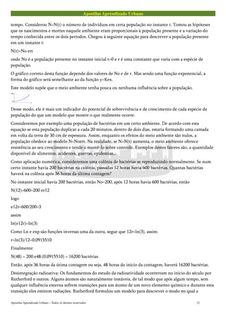 Apostilas Aprendizado Urbano
tempo. Considerou N=N(t) o número de indivíduos em certa população no instante t. Tomou as hipóteses
que os nascimentos e mortes naquele ambiente eram proporcionais à população presente e a variação do
tempo conhecida entre os dois períodos. Chegou à seguinte equação para descrever a população presente
em um instante t:
N(t)=No ert
onde No é a população presente no instante inicial t=0 e r é uma constante que varia com a espécie de
população.
O gráfico correto desta função depende dos valores de No e de r. Mas sendo uma função exponencial, a
forma do gráfico será semelhante ao da função y=Kex.
Este modelo supõe que o meio ambiente tenha pouca ou nenhuma influência sobre a população.
Desse modo, ele é mais um indicador do potencial de sobrevivência e de crescimento de cada espécie de
população do que um modelo que mostre o que realmente ocorre.
Consideremos por exemplo uma população de bactérias em um certo ambiente. De acordo com esta
equação se esta população duplicar a cada 20 minutos, dentro de dois dias, estaria formando uma camada
em volta da terra de 30 cm de espessura. Assim, enquanto os efeitos do meio ambiente são nulos, a
população obedece ao modelo N=Noert. Na realidade, se N=N(t) aumenta, o meio ambiente oferece
resistência ao seu crescimento e tende a mantê-lo sobre controle. Exemplos destes fatores são, a quantidade
disponível de alimentos, acidentes, guerras, epidemias,...
Como aplicação numérica, consideremos uma colônia de bactérias se reproduzindo normalmente. Se num
certo instante havia 200 bactérias na colônia, passadas 12 horas havia 600 bactérias. Quantas bactérias
haverá na colônia após 36 horas da última contagem?
No instante inicial havia 200 bactérias, então No=200, após 12 horas havia 600 bactérias, então
N(12)=600=200 er12
logo
e12r=600/200=3
assim
ln(e12r)=ln(3)
Como Ln e exp são funções inversas uma da outra, segue que 12r=ln(3), assim:
r=ln(3)/12=0,0915510
Finalmente:
N(48) = 200 e48.(0,0915510) = 16200 bactérias
Então, após 36 horas da útima contagem ou seja, 48 horas do início da contagem, haverá 16200 bactérias.
Desintegração radioativa: Os fundamentos do estudo da radioatividade ocorrerram no início do século por
Rutherford e outros. Alguns átomos são naturalmente instáveis, de tal modo que após algum tempo, sem
qualquer influência externa sofrem transições para um átomo de um novo elemento químico e durante esta
transição eles emitem radiações. Rutherford formulou um modelo para descrever o modo no qual a
Apostilas Aprendizado Urbano – Todos os direitos reservados 21
 