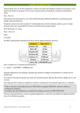 Apostilas Aprendizado Urbano
radioatividade decai. Se N=N(t) representa o número de átomos da substância radioativa no instante t, No o
número de átomos no instante t=0 e k é uma constante positiva chamada de constante de decaimento,
então:
N(t) = No e-k.t
esta constante de decaimento k, tem valores diferentes para substâncias diferentes, constantes que são
obtidas experimentalmente.
Na prática usamos uma outra constante T, denominada meia-vida do elemento químico, que é o tempo
necessário para que a quantidade de átomos da substância decaia pela metade.
Se N=No/2 para t=T, temos
No/2 = No e-k.T
assim
T=Ln(2)/k
Na tabela, apresentamos indicadores de meia-vida de alguns elementos químicos:
SubstânciaSubstânciaSubstânciaSubstância Meia-vida TMeia-vida TMeia-vida TMeia-vida T
Xenônio 133Xenônio 133Xenônio 133Xenônio 133 5 dias5 dias5 dias5 dias
Bário 140Bário 140Bário 140Bário 140 13 dias13 dias13 dias13 dias
Chumbo 210Chumbo 210Chumbo 210Chumbo 210 22 anos22 anos22 anos22 anos
Estrôncio 90Estrôncio 90Estrôncio 90Estrôncio 90 25 anos25 anos25 anos25 anos
Carbono 14Carbono 14Carbono 14Carbono 14 5.568 anos5.568 anos5.568 anos5.568 anos
PlutônioPlutônioPlutônioPlutônio 23.103 anos23.103 anos23.103 anos23.103 anos
Urânio 238Urânio 238Urânio 238Urânio 238 4.500.000.000 anos4.500.000.000 anos4.500.000.000 anos4.500.000.000 anos
Para o Carbono 14, a constante de decaimento é:
k = Ln(2)/T = Ln(2)/5568 = 12,3386 por ano
Equações logaritmicas são quaisquer equações que tenham a incógnita (normalmente é x) dentro de um
símbolo log.
Para resolver este tipo de equação não existe um mecanismo geral, algo que dê pra dizer, aplique isso e você
acertará.
Uma regra que deve sempre ser seguida ao terminar a resolução de uma equação logaritmica, é a seguinte:
Todas as soluções encontradas devem ser TESTADAS na equação ORIGINAL, afim de verificar as
condições de existência.
As soluções que não satisfizerem as condições de existência, devem ser DESCARTADAS!
Portanto, para aprendermos a resolver equações logaritmicas, vamos dar uma olhada em algumas questões
chave de vestibulares passados.
Apostilas Aprendizado Urbano – Todos os direitos reservados 22
 