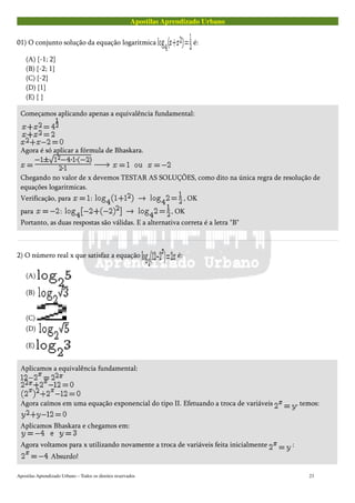 Apostilas Aprendizado Urbano
01) O conjunto solução da equação logaritmica é:
(A) {-1; 2}
(B) {-2; 1}
(C) {-2}
(D) {1}
(E) { }
Começamos aplicando apenas a equivalência fundamental:
Agora é só aplicar a fórmula de Bhaskara.
Chegando no valor de x devemos TESTAR AS SOLUÇÕES, como dito na única regra de resolução de
equações logaritmicas.
Verificação, para : , OK
para : , OK
Portanto, as duas respostas são válidas. E a alternativa correta é a letra "B"
2) O número real x que satisfaz a equação é:
(A)
(B)
(C)
(D)
(E)
Aplicamos a equivalência fundamental:
Agora caímos em uma equação exponencial do tipo II. Efetuando a troca de variáveis , temos:
Aplicamos Bhaskara e chegamos em:
Agora voltamos para x utilizando novamente a troca de variáveis feita inicialmente :
Absurdo!
Apostilas Aprendizado Urbano – Todos os direitos reservados 23
 