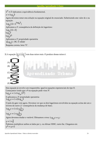 Apostilas Aprendizado Urbano
Aplicamos a equivalência fundamental,
Agora devemos testar esta solução na equação original do enunciado. Substituindo este valor de x na
equação:
Aplicamos a 4° conseqüência da definição do logaritmo:
Aplicamos a 3° propriedade operatória
, OK. É válida!
Resposta correta, letra "E".
3) A equação tem duas raízes reais. O produto dessas raízes é:
(A)
(B)
(C)
(D)
(E)
Esta equação já envolve um truquezinho, igual às equações exponenciais do tipo II.
Começamos vendo que o 9 na equação pode virar 3².
E aplicamos a 3° propriedade operatória:
O pulo do gato vem agora. Devemos ver que os dois logaritmos envolvidos na equação acima são um o
inverso do outro (1° consequência da mudança de base).
Agora devemos mudar a variável. Efetuamos a troca :
Podemos multiplicar ambos os lados por y, ou efetuar MMC, tanto faz. Chegamos em:
Apostilas Aprendizado Urbano – Todos os direitos reservados 24
 
