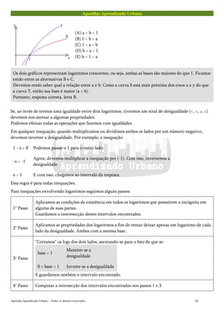 Apostilas Aprendizado Urbano
(A) a < b < 1
(B) 1 < b < a
(C) 1 < a < b
(D) b < a < 1
(E) b < 1 < a
Os dois gráficos representam logaritmos crescentes, ou seja, ambas as bases são maiores do que 1. Ficamos
então entre as alternativas B e C.
Devemos então saber qual a relação entre a e b. Como a curva S está mais próxima dos eixos x e y do que
a curva T, então sua base é maior (a > b).
Portanto, resposta correta, letra B.
Se, ao invés de termos uma igualdade entre dois logaritmos, tivermos um sinal de desigualdade (<, >, ≥, ≤)
devemos nos atentar a algumas propriedades.
Podemos efetuar todas as operações que fazemos com igualdades.
Em qualquer inequação, quando multiplicamos ou dividimos ambos os lados por um número negativo,
devemos inverter a desigualdade. Por exemplo, a inequação:
1 - x < 0 Podemos passar o 1 para o outro lado:
-x < -1
Agora, devemos multiplicar a inequação por (-1). Com isso, invertemos a
desigualdade
x > 1 E com isso, chegamos ao intervalo da resposta.
Essa regra é para todas inequações.
Para inequações envolvendo logaritmos seguimos alguns passos:
1° Passo
Aplicamos as condições de existência em todos os logaritmos que possuírem a incógnita em
alguma de suas partes.
Guardamos a interesecção destes intervalos encontrados.
2° Passo
Aplicamos as propriedades dos logaritmos a fim de tentar deixar apenas um logaritmo de cada
lado da desigualdade. Ambos com a mesma base.
3° Passo
"Cortamos" os logs dos dois lados, atentando-se para o fato de que se:
base > 1
Mantém-se a
desigualdade
0 < base < 1 Inverte-se a desigualdade
E guardamos também o intervalo encontrado.
4° Passo Computar a intersecção dos intervalos encontrados nos passos 1 e 3.
Apostilas Aprendizado Urbano – Todos os direitos reservados 28
 