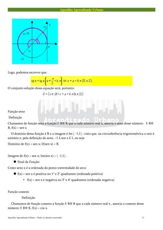Apostilas Aprendizado Urbano
Logo, podemos escrever que:
O conjunto solução dessa equação será, portanto:
Função seno
Definição
Chamamos de função seno a função f: R® R que a cada número real x, associa o seno desse número: f: R®
R, f(x) = sen x
O domínio dessa função é R e a imagem é Im [ -1,1] ; visto que, na circunferência trigonométrica o raio é
unitário e, pela definição do seno, –1 £ sen x £ 1, ou seja:
Domínio de f(x) = sen x; D(sen x) = R.
Imagem de f(x) = sen x; Im(sen x) = [ -1,1] .
 Sinal da Função:
Como seno x é a ordenada do ponto-extremidade do arco:
 f(x) = sen x é positiva no 1° e 2° quadrantes (ordenada positiva)
• f(x) = sen x é negativa no 3° e 4° quadrantes (ordenada negativa)
Função cosseno
Definição
Chamamos de função cosseno a função f: R® R que a cada número real x , associa o cosseno desse
número: f: R® R, f(x) = cos x.
Apostilas Aprendizado Urbano – Todos os direitos reservados 31
 