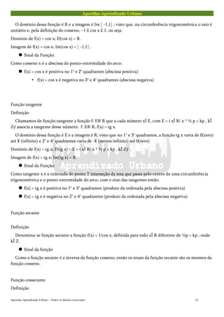 Apostilas Aprendizado Urbano
O domínio dessa função é R e a imagem é Im [ -1,1] ; visto que, na circunferência trigonométrica o raio é
unitário e, pela definição do cosseno, –1 £ cos x £ 1, ou seja:
Domínio de f(x) = cos x; D(cos x) = R.
Imagem de f(x) = cos x; Im(cos x) = [ -1,1] .
 Sinal da Função:
Como cosseno x é a abscissa do ponto-extremidade do arco:
 f(x) = cos x é positiva no 1° e 2° quadrantes (abscissa positiva)
• f(x) = cos x é negativa no 3° e 4° quadrantes (abscissa negativa)
Função tangente
Definição
Chamamos de função tangente a função f: E® R que a cada número xÎ E, com E = í xÎ R/ x ¹ ½ p + kp , kÎ
Zý associa a tangente desse número: f: E® R, f(x) = tg x.
O domínio dessa função é E e a imagem é R; visto que no 1° e 3° quadrantes, a função tg x varia de 0(zero)
até ¥ (infinito) e 2° e 4° quadrantes varia de -¥ (menos infinito) até 0(zero)
Domínio de f(x) = tg x; D(tg x) = E = í xÎ R/ x ¹ ½ p + kp , kÎ Zý .
Imagem de f(x) = tg x; Im(tg x) = R.
 Sinal da Função:
Como tangente x é a ordenada do ponto T interseção da reta que passa pelo centro de uma circunferência
trigonométrica e o ponto-extremidade do arco, com o eixo das tangentes então:
 f(x) = tg x é positiva no 1° e 3° quadrantes (produto da ordenada pela abscissa positiva)
 f(x) = tg x é negativa no 2° e 4° quadrantes (produto da ordenada pela abscissa negativa)
Função secante
Definição
Denomina-se função secante a função f(x) = 1/cos x, definida para todo xÎ R diferente de ½p + kp , onde
kÎ Z.
 Sinal da função
Como a função secante é a inversa da função cosseno, então os sinais da função secante são os mesmos da
função cosseno.
Função cossecante
Definição
Apostilas Aprendizado Urbano – Todos os direitos reservados 32
 