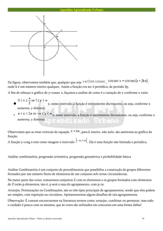 Apostilas Aprendizado Urbano
Da figura, observamos também que, qualquer que seja , ,
onde k é um número inteiro qualquer. Assim a função cos sec é periódica, de período 2p.
A fim de esboçar o gráfico de y=cossec x, façamos a análise de como é a variação de y conforme x varia:
 e, nesse intervalo, a função é estritamente decrescente, ou seja, conforme x
aumenta, y diminui;
• e, nesse intervalo, a função é estritamente decrescente, ou seja, conforme x
aumenta, y diminui;
Observemos que as retas verticais de equação , para k inteiro, não nulo, são assíntotas ao gráfico da
função.
A função y=cotg x tem como imagem o intervalo . Ela é uma função não limitada e periódica.
Análise combinatória, progressão aritmética, progressão geométrica e probabilidade básica
Análise Combinatória é um conjunto de procedimentos que possibilita a construção de grupos diferentes
formados por um número finito de elementos de um conjunto sob certas circunstâncias.
Na maior parte das vezes, tomaremos conjuntos Z com m elementos e os grupos formados com elementos
de Z terão p elementos, isto é, p será a taxa do agrupamento, com p<m.
Arranjos, Permutações ou Combinações, são os três tipos principais de agrupamentos, sendo que eles podem
ser simples, com repetição ou circulares. Apresentaremos alguns detalhes de tais agrupamentos.
Observação: É comum encontrarmos na literatura termos como: arranjar, combinar ou permutar, mas todo
o cuidado é pouco com os mesmos, que às vezes são utilizados em concursos em uma forma dúbia!
Apostilas Aprendizado Urbano – Todos os direitos reservados 39
 