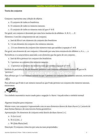 Apostilas Aprendizado Urbano
Teoria dos conjuntosTeoria dos conjuntosTeoria dos conjuntosTeoria dos conjuntos
Conjunto: representa uma coleção de objetos.
a. O conjunto de todos os brasileiros.
b. O conjunto de todos os números naturais.
c. O conjunto de todos os números reais tal que x²-4=0.
Em geral, um conjunto é denotado por uma letra maiúscula do alfabeto: A, B, C, ..., Z.
Elemento: é um dos componentes de um conjunto.
a. José da Silva é um elemento do conjunto dos brasileiros.
b. 1 é um elemento do conjunto dos números naturais.
c. -2 é um elemento do conjunto dos números reais que satisfaz à equação x²-4=0.
Em geral, um elemento de um conjunto, é denotado por uma letra minúscula do alfabeto: a, b, c, ..., z.
Pertinência: é a característica associada a um elemento que faz parte de um conjunto.
a. José da Silva pertence ao conjunto dos brasileiros.
b. 1 pertence ao conjunto dos números naturais.
c. -2 pertence ao conjunto de números reais que satisfaz à equação x²-4=0.
Símbolo de pertinência: Se um elemento pertence a um conjunto utilizamos o símbolo que se lê:
"pertence".
Para afirmar que 1 é um número natural ou que 1 pertence ao conjunto dos números naturais, escrevemos:
1 N
Para afirmar que 0 não é um número natural ou que 0 não pertence ao conjunto dos números naturais,
escrevemos:
0 N
Um símbolo matemático muito usado para a negação é a barra / traçada sobre o símbolo normal.
Algumas notações para conjuntos
Muitas vezes, um conjunto é representado com os seus elementos dentro de duas chaves { e } através de
duas formas básicas e de uma terceira forma geométrica:
Apresentação: Os elementos do conjunto estão dentro de duas chaves { e }.
a. A={a,e,i,o,u}
b. N={1,2,3,4,...}
c. M={João,Maria,José}
Descrição: O conjunto é descrito por uma ou mais propriedades.
Apostilas Aprendizado Urbano – Todos os direitos reservados 4
 