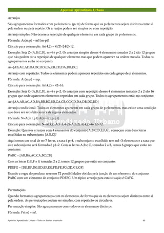 Apostilas Aprendizado Urbano
Arranjos
São agrupamentos formados com p elementos, (p<m) de forma que os p elementos sejam distintos entre sí
pela ordem ou pela espécie. Os arranjos podem ser simples ou com repetição.
Arranjo simples: Não ocorre a repetição de qualquer elemento em cada grupo de p elementos.
Fórmula: As(m,p) = m!/(m-p)!
Cálculo para o exemplo: As(4,2) = 4!/2!=24/2=12.
Exemplo: Seja Z={A,B,C,D}, m=4 e p=2. Os arranjos simples desses 4 elementos tomados 2 a 2 são 12 grupos
que não podem ter a repetição de qualquer elemento mas que podem aparecer na ordem trocada. Todos os
agrupamentos estão no conjunto:
As={AB,AC,AD,BA,BC,BD,CA,CB,CD,DA,DB,DC}
Arranjo com repetição: Todos os elementos podem aparecer repetidos em cada grupo de p elementos.
Fórmula: Ar(m,p) = mp.
Cálculo para o exemplo: Ar(4,2) = 42=16.
Exemplo: Seja C={A,B,C,D}, m=4 e p=2. Os arranjos com repetição desses 4 elementos tomados 2 a 2 são 16
grupos que onde aparecem elementos repetidos em cada grupo. Todos os agrupamentos estão no conjunto:
Ar={AA,AB,AC,AD,BA,BB,BC,BD,CA,CB,CC,CD,DA,DB,DC,DD}
Arranjo condicional: Todos os elementos aparecem em cada grupo de p elementos, mas existe uma condição
que deve ser satisfeita acerca de alguns elementos.
Fórmula: N=A(m1,p1).A(m-m1,p-p1)
Cálculo para o exemplo: N=A(3,2).A(7-3,4-2)=A(3,2).A(4,2)=6×12=72.
Exemplo: Quantos arranjos com 4 elementos do conjunto {A,B,C,D,E,F,G}, começam com duas letras
escolhidas no subconjunto {A,B,C}?
Aqui temos um total de m=7 letras, a taxa é p=4, o subconjunto escolhido tem m1=3 elementos e a taxa que
este subconjunto será formado é p1=2. Com as letras A,B e C, tomadas 2 a 2, temos 6 grupos que estão no
conjunto:
PABC = {AB,BA,AC,CA,BC,CB}
Com as letras D,E,F e G tomadas 2 a 2, temos 12 grupos que estão no conjunto:
PDEFG = {DE,DF,DG,ED,EF,EG,FD,FE,FG,GD,GE,GF}
Usando a regra do produto, teremos 72 possibilidades obtidas pela junção de um elemento do conjunto
PABC com um elemento do conjunto PDEFG. Um típico arranjo para esta situação é CAFG.
Permutações
Quando formamos agrupamentos com m elementos, de forma que os m elementos sejam distintos entre sí
pela ordem. As permutações podem ser simples, com repetição ou circulares.
Permutação simples: São agrupamentos com todos os m elementos distintos.
Fórmula: Ps(m) = m!.
Apostilas Aprendizado Urbano – Todos os direitos reservados 40
 