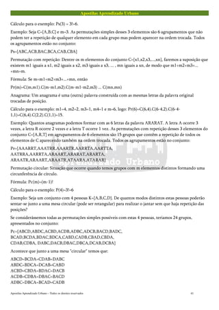 Apostilas Aprendizado Urbano
Cálculo para o exemplo: Ps(3) = 3!=6.
Exemplo: Seja C={A,B,C} e m=3. As permutações simples desses 3 elementos são 6 agrupamentos que não
podem ter a repetição de qualquer elemento em cada grupo mas podem aparecer na ordem trocada. Todos
os agrupamentos estão no conjunto:
Ps={ABC,ACB,BAC,BCA,CAB,CBA}
Permutação com repetição: Dentre os m elementos do conjunto C={x1,x2,x3,...,xn}, faremos a suposição que
existem m1 iguais a x1, m2 iguais a x2, m3 iguais a x3, ... , mn iguais a xn, de modo que m1+m2+m3+...
+mn=m.
Fórmula: Se m=m1+m2+m3+...+mn, então
Pr(m)=C(m,m1).C(m-m1,m2).C(m-m1-m2,m3) ... C(mn,mn)
Anagrama: Um anagrama é uma (outra) palavra construída com as mesmas letras da palavra original
trocadas de posição.
Cálculo para o exemplo: m1=4, m2=2, m3=1, m4=1 e m=6, logo: Pr(6)=C(6,4).C(6-4,2).C(6-4-
1,1)=C(6,4).C(2,2).C(1,1)=15.
Exemplo: Quantos anagramas podemos formar com as 6 letras da palavra ARARAT. A letra A ocorre 3
vezes, a letra R ocorre 2 vezes e a letra T ocorre 1 vez. As permutações com repetição desses 3 elementos do
conjunto C={A,R,T} em agrupamentos de 6 elementos são 15 grupos que contêm a repetição de todos os
elementos de C aparecendo também na ordem trocada. Todos os agrupamentos estão no conjunto:
Pr={AAARRT,AAATRR,AAARTR,AARRTA,AARTTA,
AATRRA,AARRTA,ARAART,ARARAT,ARARTA,
ARAATR,ARAART,ARAATR,ATAARA,ATARAR}
Permutação circular: Situação que ocorre quando temos grupos com m elementos distintos formando uma
circunferência de círculo.
Fórmula: Pc(m)=(m-1)!
Cálculo para o exemplo: P(4)=3!=6
Exemplo: Seja um conjunto com 4 pessoas K={A,B,C,D}. De quantos modos distintos estas pessoas poderão
sentar-se junto a uma mesa circular (pode ser retangular) para realizar o jantar sem que haja repetição das
posições?
Se considerássemos todas as permutações simples possíveis com estas 4 pessoas, teriamos 24 grupos,
apresentados no conjunto:
Pc={ABCD,ABDC,ACBD,ACDB,ADBC,ADCB,BACD,BADC,
BCAD,BCDA,BDAC,BDCA,CABD,CADB,CBAD,CBDA,
CDAB,CDBA, DABC,DACB,DBAC,DBCA,DCAB,DCBA}
Acontece que junto a uma mesa "circular" temos que:
ABCD=BCDA=CDAB=DABC
ABDC=BDCA=DCAB=CABD
ACBD=CBDA=BDAC=DACB
ACDB=CDBA=DBAC=BACD
ADBC=DBCA=BCAD=CADB
Apostilas Aprendizado Urbano – Todos os direitos reservados 41
 