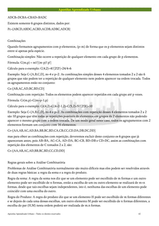 Apostilas Aprendizado Urbano
ADCB=DCBA=CBAD=BADC
Existem somente 6 grupos distintos, dados por:
Pc={ABCD,ABDC,ACBD,ACDB,ADBC,ADCB}
Combinações
Quando formamos agrupamentos com p elementos, (p<m) de forma que os p elementos sejam distintos
entre sí apenas pela espécie.
Combinação simples: Não ocorre a repetição de qualquer elemento em cada grupo de p elementos.
Fórmula: C(m,p) = m!/[(m-p)! p!]
Cálculo para o exemplo: C(4,2)=4!/[2!2!]=24/4=6
Exemplo: Seja C={A,B,C,D}, m=4 e p=2. As combinações simples desses 4 elementos tomados 2 a 2 são 6
grupos que não podem ter a repetição de qualquer elemento nem podem aparecer na ordem trocada. Todos
os agrupamentos estão no conjunto:
Cs={AB,AC,AD,BC,BD,CD}
Combinação com repetição: Todos os elementos podem aparecer repetidos em cada grupo até p vezes.
Fórmula: Cr(m,p)=C(m+p-1,p)
Cálculo para o exemplo: Cr(4,2)=C(4+2-1,2)=C(5,2)=5!/[2!3!]=10
Exemplo: Seja C={A,B,C,D}, m=4 e p=2. As combinações com repetição desses 4 elementos tomados 2 a 2
são 10 grupos que têm todas as repetições possíveis de elementos em grupos de 2 elementos não podendo
aparecer o mesmo grupo com a ordem trocada. De um modo geral neste caso, todos os agrupamentos com 2
elementos formam um conjunto com 16 elementos:
Cr={AA,AB,AC,AD,BA,BB,BC,BD,CA,CB,CC,CD,DA,DB,DC,DD}
mas para obter as combinações com repetição, deveremos excluir deste conjunto os 6 grupos que já
apareceram antes, pois AB=BA, AC=CA, AD=DA, BC=CB, BD=DB e CD=DC, assim as combinações com
repetição dos elementos de C tomados 2 a 2, são:
Cr={AA,AB,AC,AD,BB,BC,BD,CC,CD,DD}
Regras gerais sobre a Análise Combinatória
Problemas de Análise Combinatória normalmente são muito difíceis mas eles podem ser resolvidos através
de duas regras básicas: a regra da soma e a regra do produto.
Regra da soma: A regra da soma nos diz que se um elemento pode ser escolhido de m formas e um outro
elemento pode ser escolhido de n formas, então a escolha de um ou outro elemento se realizará de m+n
formas, desde que tais escolhas sejam independentes, isto é, nenhuma das escolhas de um elemento pode
coincidir com uma escolha do outro.
Regra do Produto: A regra do produto diz que se um elemento H pode ser escolhido de m formas diferentes
e se depois de cada uma dessas escolhas, um outro elemento M pode ser escolhido de n formas diferentes, a
escolha do par (H,M) nesta ordem poderá ser realizada de m.n formas.
Apostilas Aprendizado Urbano – Todos os direitos reservados 42
 