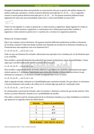 Apostilas Aprendizado Urbano
Exemplo: Consideremos duas retas paralelas ou concorrentes sem que os pontos sob análise estejam em
ambas, sendo que a primeira r contem m pontos distintos marcados por r1, r2, r3, ..., rm e a segunda s
contem n outros pontos distintos marcados por s1, s2, s3, ..., sn. De quantas maneiras podemos traçar
segmentos de retas com uma extremidade numa reta e a outra extremidade na outra reta?
É fácil ver isto ligando r1 a todos os pontos de s e assim teremos n segmentos, depois ligando r2 a todos os
pontos de s e assim teremos n segmentos, e continuamos até o último ponto para obter também n
segmentos. Como existem m pontos em r e n pontos em s, teremos m.n segmentos possíveis.
Número de Arranjos simples
Seja C um conjunto com m elementos. De quantas maneiras diferentes poderemos escolher p elementos
(p<m) deste conjunto? Cada uma dessas escolhas será chamada um arranjo de m elementos tomados p a p.
Construiremos uma sequência com os m elementos de C.
c1, c2, c3, c4, c5, ..., cm-2, cm-1, cm
Cada vez que um elemento for retirado, indicaremos esta operação com a mudança da cor do elemento para
a cor vermelha.
Para escolher o primeiro elemento do conjunto C que possui m elementos, temos m possibilidades. Vamos
supor que a escolha tenha caído sobre o m-ésimo elemento de C.
c1, c2, c3, c4, c5, ..., cm-2, cm-1, cm
Para escolher o segundo elemento, devemos observar o que sobrou no conjunto e constatamos que agora
existem apenas m-1 elementos. Suponhamos que tenha sido retirado o último elemento dentre os que
sobraram no conjunto C. O elemento retirado na segunda fase é o (m-1)-ésimo.
c1, c2, c3, c4, c5, ..., cm-2, cm-1, cm
Após a segunda retirada, sobraram m-2 possibilidades para a próxima retirada. Do que sobrou, se retirarmos
o terceiro elemento como sendo o de ordem (m-2), teremos algo que pode ser visualizado como:
c1, c2, c3, c4, c5, ..., cm-2, cm-1, cm
Se continuarmos o processo de retirada, cada vez teremos 1 elemento a menos do que na fase anterior. Para
retirar o p-ésimo elemento, restarão m-p+1 possibilidades de escolha.
Para saber o número total de arranjos possíveis de m elementos tomados p a p, basta multiplicar os números
que aparecem na segunda coluna da tabela abaixo:
RetiradaRetiradaRetiradaRetirada Número de possibilidadesNúmero de possibilidadesNúmero de possibilidadesNúmero de possibilidades
1111 mmmm
2222 m-1m-1m-1m-1
3333 m-2m-2m-2m-2
............ ............
pppp m-p+1m-p+1m-p+1m-p+1
No.de arranjosNo.de arranjosNo.de arranjosNo.de arranjos m(m-1)(m-2)...(m-p+1)m(m-1)(m-2)...(m-p+1)m(m-1)(m-2)...(m-p+1)m(m-1)(m-2)...(m-p+1)
Apostilas Aprendizado Urbano – Todos os direitos reservados 43
 