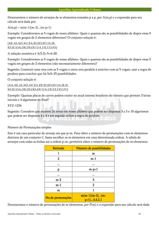 Apostilas Aprendizado Urbano
Denotaremos o número de arranjos de m elementos tomados p a p, por A(m,p) e a expressão para seu
cálculo será dada por:
A(m,p) = m(m-1)(m-2)...(m-p+1)
Exemplo: Consideremos as 5 vogais de nosso alfabeto. Quais e quantas são as possibilidades de dispor estas 5
vogais em grupos de 2 elementos diferentes? O conjunto solução é:
{AE,AI,AO,AU,EA,EI,EO,EU,IA,IE,
IO,IU,OA,OE,OI,OU,UA,UE,UI,UO}
A solução numérica é A(5,2)=5×4=20.
Exemplo: Consideremos as 5 vogais de nosso alfabeto. Quais e quantas são as possibilidades de dispor estas 5
vogais em grupos de 2 elementos (não necessariamente diferentes)?
Sugestão: Construir uma reta com as 5 vogais e outra reta paralela à anterior com as 5 vogais, usar a regra do
produto para concluir que há 5x5=25 possibilidades.
O conjunto solução é:
{AA,AE,AI,AO,AU,EA,EE,EI,EO,EU,IA,IE,II,
IO,IU,OA,OE,OI,OO,OU,UA,UE,UI,UO,UU}
Exemplo: Quantas placas de carros podem existir no atual sistema brasileiro de trânsito que permite 3 letras
iniciais e 4 algarismos no final?
XYZ-1234
Sugestão: Considere que existem 26 letras em nosso alfabeto que podem ser dispostas 3 a 3 e 10 algarismos
que podem ser dispostos 4 a 4 e em seguida utilize a regra do produto.
Número de Permutações simples
Este é um caso particular de arranjo em que p=m. Para obter o número de permutações com m elementos
distintos de um conjunto C, basta escolher os m elementos em uma determinada ordem. A tabela de
arranjos com todas as linhas até a ordem p=m, permitirá obter o número de permutações de m elementos:
RetiradaRetiradaRetiradaRetirada Número de possibilidadesNúmero de possibilidadesNúmero de possibilidadesNúmero de possibilidades
1111 mmmm
2222 m-1m-1m-1m-1
............ ............
pppp m-p+1m-p+1m-p+1m-p+1
............ ............
m-2m-2m-2m-2 3333
m-1m-1m-1m-1 2222
mmmm 1111
No.de permutaçõesNo.de permutaçõesNo.de permutaçõesNo.de permutações
m(m-1)(m-2)...(m-m(m-1)(m-2)...(m-m(m-1)(m-2)...(m-m(m-1)(m-2)...(m-
p+1)...4.3.2.1p+1)...4.3.2.1p+1)...4.3.2.1p+1)...4.3.2.1
Denotaremos o número de permutações de m elementos, por P(m) e a expressão para seu cálculo será dada
Apostilas Aprendizado Urbano – Todos os direitos reservados 44
 
