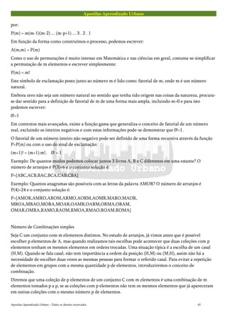 Apostilas Aprendizado Urbano
por:
P(m) = m(m-1)(m-2) ... (m-p+1) ... 3 . 2 . 1
Em função da forma como construímos o processo, podemos escrever:
A(m,m) = P(m)
Como o uso de permutações é muito intenso em Matemática e nas ciências em geral, costuma-se simplificar
a permutação de m elementos e escrever simplesmente:
P(m) = m!
Este símbolo de exclamação posto junto ao número m é lido como: fatorial de m, onde m é um número
natural.
Embora zero não seja um número natural no sentido que tenha tido origem nas coisas da natureza, procura-
se dar sentido para a definição de fatorial de m de uma forma mais ampla, incluindo m=0 e para isto
podemos escrever:
0!=1
Em contextos mais avançados, existe a função gama que generaliza o conceito de fatorial de um número
real, excluindo os inteiros negativos e com estas informações pode-se demonstrar que 0!=1.
O fatorial de um número inteiro não negativo pode ser definido de uma forma recursiva através da função
P=P(m) ou com o uso do sinal de exclamação:
(m+1)! = (m+1).m!, 0! = 1
Exemplo: De quantos modos podemos colocar juntos 3 livros A, B e C diferentes em uma estante? O
número de arranjos é P(3)=6 e o conjunto solução é:
P={ABC,ACB,BAC,BCA,CAB,CBA}
Exemplo: Quantos anagramas são possíveis com as letras da palavra AMOR? O número de arranjos é
P(4)=24 e o conjunto solução é:
P={AMOR,AMRO,AROM,ARMO,AORM,AOMR,MARO,MAOR,
MROA,MRAO,MORA,MOAR,OAMR,OARM,ORMA,ORAM,
OMAR,OMRA,RAMO,RAOM,RMOA,RMAO,ROAM,ROMA}
Número de Combinações simples
Seja C um conjunto com m elementos distintos. No estudo de arranjos, já vimos antes que é possível
escolher p elementos de A, mas quando realizamos tais escolhas pode acontecer que duas coleções com p
elementos tenham os mesmos elementos em ordens trocadas. Uma situação típica é a escolha de um casal
(H,M). Quando se fala casal, não tem importância a ordem da posição (H,M) ou (M,H), assim não há a
necessidade de escolher duas vezes as mesmas pessoas para formar o referido casal. Para evitar a repetição
de elementos em grupos com a mesma quantidade p de elementos, introduziremos o conceito de
combinação.
Diremos que uma coleção de p elementos de um conjunto C com m elementos é uma combinação de m
elementos tomados p a p, se as coleções com p elementos não tem os mesmos elementos que já apareceram
em outras coleções com o mesmo número p de elementos.
Apostilas Aprendizado Urbano – Todos os direitos reservados 45
 