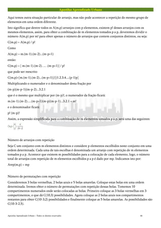 Apostilas Aprendizado Urbano
Aqui temos outra situação particular de arranjo, mas não pode acontecer a repetição do mesmo grupo de
elementos em uma ordem diferente.
Isto significa que dentre todos os A(m,p) arranjos com p elementos, existem p! desses arranjos com os
mesmos elementos, assim, para obter a combinação de m elementos tomados p a p, deveremos dividir o
número A(m,p) por m! para obter apenas o número de arranjos que contem conjuntos distintos, ou seja:
C(m,p) = A(m,p) / p!
Como
A(m,p) = m.(m-1).(m-2)...(m-p+1)
então:
C(m,p) = [ m.(m-1).(m-2). ... .(m-p+1)] / p!
que pode ser reescrito
C(m,p)=[m.(m-1).(m-2)...(m-p+1)]/[(1.2.3.4....(p-1)p]
Multiplicando o numerador e o denominador desta fração por
(m-p)(m-p-1)(m-p-2)...3.2.1
que é o mesmo que multiplicar por (m-p)!, o numerador da fração ficará:
m.(m-1).(m-2).....(m-p+1)(m-p)(m-p-1)...3.2.1 = m!
e o denominador ficará:
p! (m-p)!
Assim, a expressão simplificada para a combinação de m elementos tomados p a p, será uma das seguintes:
Número de arranjos com repetição
Seja C um conjunto com m elementos distintos e considere p elementos escolhidos neste conjunto em uma
ordem determinada. Cada uma de tais escolhas é denominada um arranjo com repetição de m elementos
tomados p a p. Acontece que existem m possibilidades para a colocação de cada elemento, logo, o número
total de arranjos com repetição de m elementos escolhidos p a p é dado por mp. Indicamos isto por:
Arep(m,p) = mp
Número de permutações com repetição
Consideremos 3 bolas vermelhas, 2 bolas azuis e 5 bolas amarelas. Coloque estas bolas em uma ordem
determinada. Iremos obter o número de permutações com repetição dessas bolas. Tomemos 10
compartimentos numerados onde serão colocadas as bolas. Primeiro coloque as 3 bolas vermelhas em 3
compartimentos, o que dá C(10,3) possibilidades. Agora coloque as 2 bolas azuis nos compartimentos
restantes para obter C(10-3,2) possibilidades e finalmente coloque as 5 bolas amarelas. As possibilidades são
C(10-3-2,5).
Apostilas Aprendizado Urbano – Todos os direitos reservados 46
 