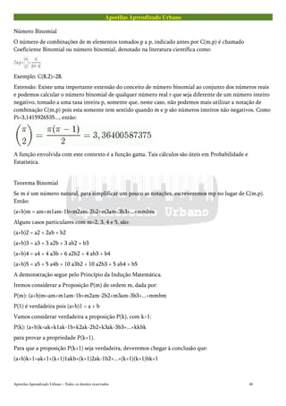 Apostilas Aprendizado Urbano
Número Binomial
O número de combinações de m elementos tomados p a p, indicado antes por C(m,p) é chamado
Coeficiente Binomial ou número binomial, denotado na literatura científica como:
Exemplo: C(8,2)=28.
Extensão: Existe uma importante extensão do conceito de número binomial ao conjunto dos números reais
e podemos calcular o número binomial de qualquer número real r que seja diferente de um número inteiro
negativo, tomado a uma taxa inteira p, somente que, neste caso, não podemos mais utilizar a notação de
combinação C(m,p) pois esta somente tem sentido quando m e p são números inteiros não negativos. Como
Pi=3,1415926535..., então:
A função envolvida com este contexto é a função gama. Tais cálculos são úteis em Probabilidade e
Estatística.
Teorema Binomial
Se m é um número natural, para simplificar um pouco as notações, escreveremos mp no lugar de C(m,p).
Então:
(a+b)m = am+m1am-1b+m2am-2b2+m3am-3b3+...+mmbm
Alguns casos particulares com m=2, 3, 4 e 5, são:
(a+b)2 = a2 + 2ab + b2
(a+b)3 = a3 + 3 a2b + 3 ab2 + b3
(a+b)4 = a4 + 4 a3b + 6 a2b2 + 4 ab3 + b4
(a+b)5 = a5 + 5 a4b + 10 a3b2 + 10 a2b3 + 5 ab4 + b5
A demonstração segue pelo Princípio da Indução Matemática.
Iremos considerar a Proposição P(m) de ordem m, dada por:
P(m): (a+b)m=am+m1am-1b+m2am-2b2+m3am-3b3+...+mmbm
P(1) é verdadeira pois (a+b)1 = a + b
Vamos considerar verdadeira a proposição P(k), com k>1:
P(k): (a+b)k=ak+k1ak-1b+k2ak-2b2+k3ak-3b3+...+kkbk
para provar a propriedade P(k+1).
Para que a proposição P(k+1) seja verdadeira, deveremos chegar à conclusão que:
(a+b)k+1=ak+1+(k+1)1akb+(k+1)2ak-1b2+...+(k+1)(k+1)bk+1
Apostilas Aprendizado Urbano – Todos os direitos reservados 48
 