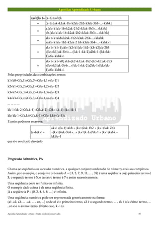 Apostilas Aprendizado Urbano
(a+b)k+1=(a+b)k+1=(a+b)k+1=(a+b)k+1= (a+b).(a+b)k
==== (a+b).[ak+k1ak-1b+k2ak-2b2+k3ak-3b3+...+kkbk]
====
a.[ak+k1ak-1b+k2ak-2 b2+k3ak-3b3+...+kkbk]
+b.[ak+k1ak-1b+k2ak-2b2+k3ak-3b3+...+kk bk]
====
ak+1+k1akb+k2ak-1b2+k3ak-2b3+...+kkabk
+akb+k1ak-1b2+k2ak-2 b3+k3ak-3b4+...+kkbk+1
====
ak+1+[k1+1]akb+[k2+k1]ak-1b2+[k3+k2]ak-2b3
+[k4+k3] ak-3b4+...+[kk-1+kk-2]a2bk-1+[kk+kk-
1]abk+kkbk+1
====
ak+1+[k1+k0] akb+[k2+k1]ak-1b2+[k3+k2]ak-2b3
+[k4+k3]ak-3b4+...+[kk-1+kk-2]a2bk-1+[kk+kk-
1]abk+kkbk+1
Pelas propriedades das combinações, temos:
k1+k0=C(k,1)+C(k,0)=C(k+1,1)=(k+1)1
k2+k1=C(k,2)+C(k,1)=C(k+1,2)=(k+1)2
k3+k2=C(k,3)+C(k,2)=C(k+1,3)=(k+1)3
k4+k3=C(k,4)+C(k,3)=C(k+1,4)=(k+1)4
... ... ... ...
kk-1+kk-2=C(k,k-1)+C(k,k-2)=C(k+1,k-1)=(k+1)k-1
kk+kk-1=C(k,k)+C(k,k-1)=C(k+1,k)=(k+1)k
E assim podemos escrever:
(a+b)k+1=
ak+1+(k+1)1akb + (k+1)2ak-1b2 + (k+1)3ak-2b3
+(k+1)4ak-3b4 +...+ (k+1)k-1a2bk-1 + (k+1)kabk +
kkbk+1
que é o resultado desejado.
Progressão Aritmética, PAProgressão Aritmética, PAProgressão Aritmética, PAProgressão Aritmética, PA
Chama-se seqüência ou sucessão numérica, a qualquer conjunto ordenado de números reais ou complexos.
Assim, por exemplo, o conjunto ordenado A = ( 3, 5, 7, 9, 11, ... , 35) é uma seqüência cujo primeiro termo é
3, o segundo termo é 5, o terceiro termo é 7 e assim sucessivamente.
Uma seqüência pode ser finita ou infinita.
O exemplo dado acima é de uma seqüência finita.
Já a seqüência P = (0, 2, 4, 6, 8, ... ) é infinita.
Uma seqüência numérica pode ser representada genericamente na forma:
(a1, a2, a3, ... , ak, ... , an, ...) onde a1 é o primeiro termo, a2 é o segundo termo, ... , ak é o k-ésimo termo, ...
, an é o n-ésimo termo. (Neste caso, k < n).
Apostilas Aprendizado Urbano – Todos os direitos reservados 49
 