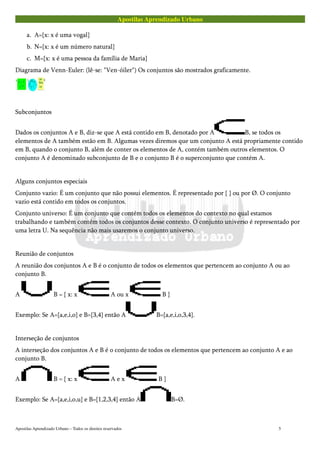 Apostilas Aprendizado Urbano
a. A={x: x é uma vogal}
b. N={x: x é um número natural}
c. M={x: x é uma pessoa da família de Maria}
Diagrama de Venn-Euler: (lê-se: "Ven-óiler") Os conjuntos são mostrados graficamente.
Subconjuntos
Dados os conjuntos A e B, diz-se que A está contido em B, denotado por A B, se todos os
elementos de A também estão em B. Algumas vezes diremos que um conjunto A está propriamente contido
em B, quando o conjunto B, além de conter os elementos de A, contém também outros elementos. O
conjunto A é denominado subconjunto de B e o conjunto B é o superconjunto que contém A.
Alguns conjuntos especiais
Conjunto vazio: É um conjunto que não possui elementos. É representado por { } ou por Ø. O conjunto
vazio está contido em todos os conjuntos.
Conjunto universo: É um conjunto que contém todos os elementos do contexto no qual estamos
trabalhando e também contém todos os conjuntos desse contexto. O conjunto universo é representado por
uma letra U. Na sequência não mais usaremos o conjunto universo.
Reunião de conjuntos
A reunião dos conjuntos A e B é o conjunto de todos os elementos que pertencem ao conjunto A ou ao
conjunto B.
A B = { x: x A ou x B }
Exemplo: Se A={a,e,i,o} e B={3,4} então A B={a,e,i,o,3,4}.
Interseção de conjuntos
A interseção dos conjuntos A e B é o conjunto de todos os elementos que pertencem ao conjunto A e ao
conjunto B.
A B = { x: x A e x B }
Exemplo: Se A={a,e,i,o,u} e B={1,2,3,4} então A B=Ø.
Apostilas Aprendizado Urbano – Todos os direitos reservados 5
 
