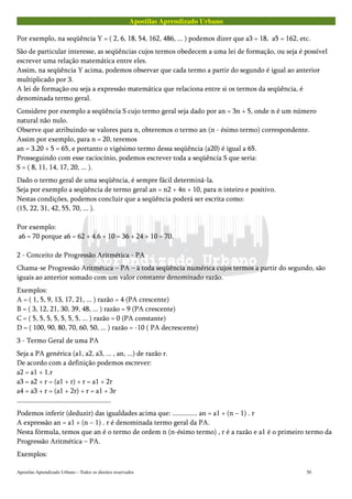 Apostilas Aprendizado Urbano
Por exemplo, na seqüência Y = ( 2, 6, 18, 54, 162, 486, ... ) podemos dizer que a3 = 18, a5 = 162, etc.
São de particular interesse, as seqüências cujos termos obedecem a uma lei de formação, ou seja é possível
escrever uma relação matemática entre eles.
Assim, na seqüência Y acima, podemos observar que cada termo a partir do segundo é igual ao anterior
multiplicado por 3.
A lei de formação ou seja a expressão matemática que relaciona entre si os termos da seqüência, é
denominada termo geral.
Considere por exemplo a seqüência S cujo termo geral seja dado por an = 3n + 5, onde n é um número
natural não nulo.
Observe que atribuindo-se valores para n, obteremos o termo an (n - ésimo termo) correspondente.
Assim por exemplo, para n = 20, teremos
an = 3.20 + 5 = 65, e portanto o vigésimo termo dessa seqüência (a20) é igual a 65.
Prosseguindo com esse raciocínio, podemos escrever toda a seqüência S que seria:
S = ( 8, 11, 14, 17, 20, ... ).
Dado o termo geral de uma seqüência, é sempre fácil determiná-la.
Seja por exemplo a seqüência de termo geral an = n2 + 4n + 10, para n inteiro e positivo.
Nestas condições, podemos concluir que a seqüência poderá ser escrita como:
(15, 22, 31, 42, 55, 70, ... ).
Por exemplo:
a6 = 70 porque a6 = 62 + 4.6 + 10 = 36 + 24 + 10 = 70.
2 - Conceito de Progressão Aritmética - PA
Chama-se Progressão Aritmética – PA – à toda seqüência numérica cujos termos a partir do segundo, são
iguais ao anterior somado com um valor constante denominado razão.
Exemplos:
A = ( 1, 5, 9, 13, 17, 21, ... ) razão = 4 (PA crescente)
B = ( 3, 12, 21, 30, 39, 48, ... ) razão = 9 (PA crescente)
C = ( 5, 5, 5, 5, 5, 5, 5, ... ) razão = 0 (PA constante)
D = ( 100, 90, 80, 70, 60, 50, ... ) razão = -10 ( PA decrescente)
3 - Termo Geral de uma PA
Seja a PA genérica (a1, a2, a3, ... , an, ...) de razão r.
De acordo com a definição podemos escrever:
a2 = a1 + 1.r
a3 = a2 + r = (a1 + r) + r = a1 + 2r
a4 = a3 + r = (a1 + 2r) + r = a1 + 3r
.....................................................
Podemos inferir (deduzir) das igualdades acima que: .............. an = a1 + (n – 1) . r
A expressão an = a1 + (n – 1) . r é denominada termo geral da PA.
Nesta fórmula, temos que an é o termo de ordem n (n-ésimo termo) , r é a razão e a1 é o primeiro termo da
Progressão Aritmética – PA.
Exemplos:
Apostilas Aprendizado Urbano – Todos os direitos reservados 50
 