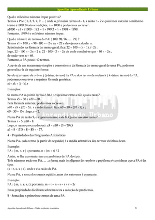 Apostilas Aprendizado Urbano
Qual o milésimo número ímpar positivo?
Temos a PA: ( 1, 3, 5, 7, 9, ... ) onde o primeiro termo a1= 1, a razão r = 2 e queremos calcular o milésimo
termo a1000. Nestas condições, n = 1000 e poderemos escrever:
a1000 = a1 + (1000 - 1).2 = 1 + 999.2 = 1 + 1998 = 1999.
Portanto, 1999 é o milésimo número ímpar.
Qual o número de termos da PA: ( 100, 98, 96, ... , 22) ?
Temos a1 = 100, r = 98 -100 = - 2 e an = 22 e desejamos calcular n.
Substituindo na fórmula do termo geral, fica: 22 = 100 + (n - 1). (- 2) ;
logo, 22 - 100 = - 2n + 2 e, 22 - 100 - 2 = - 2n de onde conclui-se que - 80 = - 2n ,
de onde vem n = 40.
Portanto, a PA possui 40 termos.
Através de um tratamento simples e conveniente da fórmula do termo geral de uma PA, podemos
generaliza-la da seguinte forma:
Sendo aj o termo de ordem j (j-ésimo termo) da PA e ak o termo de ordem k ( k-ésimo termo) da PA,
poderemos escrever a seguinte fórmula genérica:
aj = ak + (j - k).r
Exemplos:
Se numa PA o quinto termo é 30 e o vigésimo termo é 60, qual a razão?
Temos a5 = 30 e a20 = 60.
Pela fórmula anterior, poderemos escrever:
a20 = a5 + (20 - 5) . r e substituindo fica: 60 = 30 + (20 - 5).r ;
60 - 30 = 15r ; logo, r = 2.
Numa PA de razão 5, o vigésimo termo vale 8. Qual o terceiro termo?
Temos r = 5, a20 = 8.
Logo, o termo procurado será: a3 = a20 + (3 – 20).5
a3 = 8 –17.5 = 8 – 85 = - 77.
4 - Propriedades das Progressões Aritméticas
Numa PA, cada termo (a partir do segundo) é a média aritmética dos termos vizinhos deste.
Exemplo:
PA : ( m, n, r ) ; portanto, n = (m + r) / 2
Assim, se lhe apresentarem um problema de PA do tipo:
Três números estão em PA, ... , a forma mais inteligente de resolver o problema é considerar que a PA é do
tipo:
(x - r, x, x + r), onde r é a razão da PA.
Numa PA, a soma dos termos eqüidistantes dos extremos é constante.
Exemplo:
PA : ( m, n, r, s, t); portanto, m + t = n + s = r + r = 2r
Estas propriedades facilitam sobremaneira a solução de problemas.
5 - Soma dos n primeiros termos de uma PA
Apostilas Aprendizado Urbano – Todos os direitos reservados 51
 