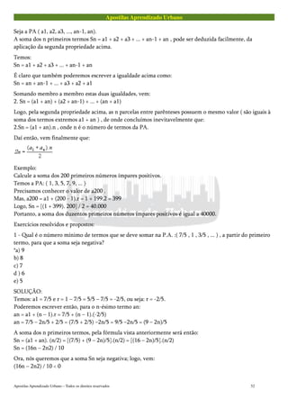 Apostilas Aprendizado Urbano
Seja a PA ( a1, a2, a3, ..., an-1, an).
A soma dos n primeiros termos Sn = a1 + a2 + a3 + ... + an-1 + an , pode ser deduzida facilmente, da
aplicação da segunda propriedade acima.
Temos:
Sn = a1 + a2 + a3 + ... + an-1 + an
É claro que também poderemos escrever a igualdade acima como:
Sn = an + an-1 + ... + a3 + a2 + a1
Somando membro a membro estas duas igualdades, vem:
2. Sn = (a1 + an) + (a2 + an-1) + ... + (an + a1)
Logo, pela segunda propriedade acima, as n parcelas entre parênteses possuem o mesmo valor ( são iguais à
soma dos termos extremos a1 + an ) , de onde concluímos inevitavelmente que:
2.Sn = (a1 + an).n , onde n é o número de termos da PA.
Daí então, vem finalmente que:
Exemplo:
Calcule a soma dos 200 primeiros números ímpares positivos.
Temos a PA: ( 1, 3, 5, 7, 9, ... )
Precisamos conhecer o valor de a200 .
Mas, a200 = a1 + (200 - 1).r = 1 + 199.2 = 399
Logo, Sn = [(1 + 399). 200] / 2 = 40.000
Portanto, a soma dos duzentos primeiros números ímpares positivos é igual a 40000.
Exercícios resolvidos e propostos:
1 - Qual é o número mínimo de termos que se deve somar na P.A. :( 7/5 , 1 , 3/5 , ... ) , a partir do primeiro
termo, para que a soma seja negativa?
*a) 9
b) 8
c) 7
d ) 6
e) 5
SOLUÇÃO:
Temos: a1 = 7/5 e r = 1 – 7/5 = 5/5 – 7/5 = -2/5, ou seja: r = -2/5.
Poderemos escrever então, para o n-ésimo termo an:
an = a1 + (n – 1).r = 7/5 + (n – 1).(-2/5)
an = 7/5 – 2n/5 + 2/5 = (7/5 + 2/5) –2n/5 = 9/5 –2n/5 = (9 – 2n)/5
A soma dos n primeiros termos, pela fórmula vista anteriormente será então:
Sn = (a1 + an). (n/2) = [(7/5) + (9 – 2n)/5].(n/2) = [(16 – 2n)/5].(n/2)
Sn = (16n – 2n2) / 10
Ora, nós queremos que a soma Sn seja negativa; logo, vem:
(16n – 2n2) / 10 < 0
Apostilas Aprendizado Urbano – Todos os direitos reservados 52
 