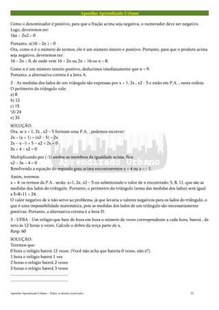 Apostilas Aprendizado Urbano
Como o denominador é positivo, para que a fração acima seja negativa, o numerador deve ser negativo.
Logo, deveremos ter:
16n – 2n2 < 0
Portanto, n(16 – 2n ) < 0
Ora, como n é o número de termos, ele é um número inteiro e positivo. Portanto, para que o produto acima
seja negativo, deveremos ter:
16 – 2n < 0, de onde vem 16 < 2n ou 2n > 16 ou n > 8.
Como n é um número inteiro positivo, deduzimos imediatamente que n = 9.
Portanto, a alternativa correta é a letra A.
2 - As medidas dos lados de um triângulo são expressas por x + 1, 2x , x2 - 5 e estão em P.A. , nesta ordem.
O perímetro do triângulo vale:
a) 8
b) 12
c) 15
*d) 24
e) 33
SOLUÇÃO:
Ora, se x + 1, 2x , x2 – 5 formam uma P.A. , podemos escrever:
2x – (x + 1) = (x2 – 5) – 2x
2x – x –1 + 5 – x2 + 2x = 0
3x + 4 – x2 = 0
Multiplicando por (-1) ambos os membros da igualdade acima, fica:
x2 – 3x – 4 = 0
Resolvendo a equação do segundo grau acima encontraremos x = 4 ou x = - 1.
Assim, teremos:
x = 4: os termos da P.A . serão: x+1, 2x, x2 – 5 ou substituindo o valor de x encontrado: 5, 8, 11, que são as
medidas dos lados do triângulo. Portanto, o perímetro do triângulo (soma das medidas dos lados) será igual
a 5+8+11 = 24.
O valor negativo de x não serve ao problema, já que levaria a valores negativos para os lados do triângulo, o
que é uma impossibilidade matemática, pois as medidas dos lados de um triângulo são necessariamente
positivas. Portanto, a alternativa correta é a letra D.
3 - UFBA - Um relógio que bate de hora em hora o número de vezes correspondente a cada hora, baterá , de
zero às 12 horas x vezes. Calcule o dobro da terça parte de x.
Resp: 60
SOLUÇÃO:
Teremos que:
0 hora o relógio baterá 12 vezes. (Você não acha que bateria 0 vezes, não é?).
1 hora o relógio baterá 1 vez
2 horas o relógio baterá 2 vezes
3 horas o relógio baterá 3 vezes
....................................................
....................................................
Apostilas Aprendizado Urbano – Todos os direitos reservados 53
 