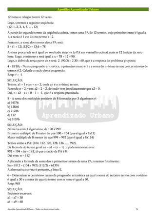 Apostilas Aprendizado Urbano
12 horas o relógio baterá 12 vezes.
Logo, teremos a seguinte seqüência:
(12, 1, 2, 3, 4, 5, ... , 12)
A partir do segundo termo da seqüência acima, temos uma PA de 12 termos, cujo primeiro termo é igual a
1, a razão é 1 e o último termo é 12.
Portanto, a soma dos termos desta PA será:
S = (1 + 12).(12/2) = 13.6 = 78
A soma procurada será igual ao resultado anterior (a PA em vermelho acima) mais as 12 batidas da zero
hora. Logo, o número x será igual a x = 78 + 12 = 90.
Logo, o dobro da terça parte de x será: 2. (90/3) = 2.30 = 60, que é a resposta do problema proposto.
4 - UFBA - Numa progressão aritmética, o primeiro termo é 1 e a soma do n-ésimo termo com o número de
termos é 2. Calcule a razão dessa progressão.
Resp: r = -1
SOLUÇÃO:
Temos: a1 = 1 e an + n = 2, onde an é o n-ésimo termo.
Fazendo n = 2, vem: a2 + 2 = 2, de onde vem imediatamente que a2 = 0.
Daí, r = a2 – a1 = 0 – 1 = -1, que é a resposta procurada.
5 - A soma dos múltiplos positivos de 8 formados por 3 algarismos é:
a) 64376
b) 12846
c) 21286
d) 112
*e) 61376
SOLUÇÃO:
Números com 3 algarismos: de 100 a 999.
Primeiro múltiplo de 8 maior do que 100 = 104 (que é igual a 8x13)
Maior múltiplo de 8 menor do que 999 = 992 (que é igual a 8x124)
Temos então a PA: (104, 112, 120, 128, 136, ... , 992).
Da fórmula do termo geral an = a1 + (n – 1) . r poderemos escrever:
992 = 104 + (n – 1).8, já que a razão da PA é 8.
Daí vem: n = 112
Aplicando a fórmula da soma dos n primeiros termos de uma PA, teremos finalmente:
Sn = S112 = (104 + 992).(112/2) = 61376
A alternativa correta é portanto, a letra E.
6 – Determinar o centésimo termo da progressão aritmética na qual a soma do terceiro termo com o sétimo
é igual a 30 e a soma do quarto termo com o nono é igual a 60.
Resp: 965
SOLUÇÃO:
Podemos escrever:
a3 + a7 = 30
a4 + a9 = 60
Apostilas Aprendizado Urbano – Todos os direitos reservados 54
 