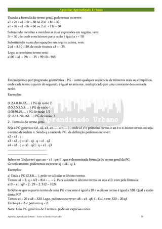 Apostilas Aprendizado Urbano
Usando a fórmula do termo geral, poderemos escrever:
a1 + 2r + a1 + 6r = 30 ou 2.a1 + 8r = 30
a1 + 3r + a1 + 8r = 60 ou 2.a1 + 11r = 60
Subtraindo membro a membro as duas expressões em negrito, vem:
3r = 30 , de onde concluímos que a razão é igual a r = 10.
Substituindo numa das equações em negrito acima, vem:
2.a1 + 8.10 = 30, de onde tiramos a1 = - 25.
Logo, o centésimo termo será:
a100 = a1 + 99r = - 25 + 99.10 = 965
Entenderemos por progressão geométrica - PG - como qualquer seqüência de números reais ou complexos,
onde cada termo a partir do segundo, é igual ao anterior, multiplicado por uma constante denominada
razão.
Exemplos:
(1,2,4,8,16,32, ... ) PG de razão 2
(5,5,5,5,5,5,5, ... ) PG de razão 1
(100,50,25, ... ) PG de razão 1/2
(2,-6,18,-54,162, ...) PG de razão -3
2 - Fórmula do termo geral
Seja a PG genérica: (a1, a2, a3, a4, ... , a n, ... ) , onde a1 é o primeiro termo, e an é o n-ésimo termo, ou seja,
o termo de ordem n. Sendo q a razão da PG, da definição podemos escrever:
a2 = a1 . q
a3 = a2 . q = (a1 . q) . q = a1 . q2
a4 = a3 . q = (a1 . q2) . q = a1 . q3
................................................
................................................
Infere-se (deduz-se) que: an = a1 . qn-1 , que é denominada fórmula do termo geral da PG.
Genericamente, poderemos escrever: aj = ak . qj-k
Exemplos:
a) Dada a PG (2,4,8,... ), pede-se calcular o décimo termo.
Temos: a1 = 2, q = 4/2 = 8/4 = ... = 2. Para calcular o décimo termo ou seja a10, vem pela fórmula:
a10 = a1 . q9 = 2 . 29 = 2. 512 = 1024
b) Sabe-se que o quarto termo de uma PG crescente é igual a 20 e o oitavo termo é igual a 320. Qual a razão
desta PG?
Temos a4 = 20 e a8 = 320. Logo, podemos escrever: a8 = a4 . q8-4 . Daí, vem: 320 = 20.q4
Então q4 =16 e portanto q = 2.
Nota: Uma PG genérica de 3 termos, pode ser expressa como:
Apostilas Aprendizado Urbano – Todos os direitos reservados 55
 