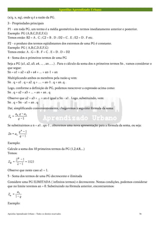 Apostilas Aprendizado Urbano
(x/q, x, xq), onde q é a razão da PG.
3 - Propriedades principais
P1 - em toda PG, um termo é a média geométrica dos termos imediatamente anterior e posterior.
Exemplo: PG (A,B,C,D,E,F,G)
Temos então: B2 = A . C ; C2 = B . D ; D2 = C . E ; E2 = D . F etc.
P2 - o produto dos termos eqüidistantes dos extremos de uma PG é constante.
Exemplo: PG ( A,B,C,D,E,F,G)
Temos então: A . G = B . F = C . E = D . D = D2
4 - Soma dos n primeiros termos de uma PG
Seja a PG (a1, a2, a3, a4, ... , an , ...) . Para o cálculo da soma dos n primeiros termos Sn , vamos considerar o
que segue:
Sn = a1 + a2 + a3 + a4 + ... + an-1 + an
Multiplicando ambos os membros pela razão q vem:
Sn . q = a1 . q + a2 .q + .... + an-1 . q + an .q .
Logo, conforme a definição de PG, podemos reescrever a expressão acima como:
Sn . q = a2 + a3 + ... + an + an . q
Observe que a2 + a3 + ... + an é igual a Sn - a1 . Logo, substituindo, vem:
Sn . q = Sn - a1 + an . q
Daí, simplificando convenientemente, chegaremos à seguinte fórmula da soma:
Se substituirmos a n = a1 . qn-1 , obteremos uma nova apresentação para a fórmula da soma, ou seja:
Exemplo:
Calcule a soma dos 10 primeiros termos da PG (1,2,4,8,...)
Temos:
Observe que neste caso a1 = 1.
5 - Soma dos termos de uma PG decrescente e ilimitada
Considere uma PG ILIMITADA ( infinitos termos) e decrescente. Nestas condições, podemos considerar
que no limite teremos an = 0. Substituindo na fórmula anterior, encontraremos:
Exemplo:
Apostilas Aprendizado Urbano – Todos os direitos reservados 56
 