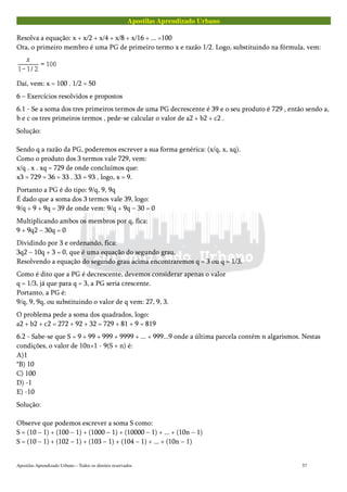 Apostilas Aprendizado Urbano
Resolva a equação: x + x/2 + x/4 + x/8 + x/16 + ... =100
Ora, o primeiro membro é uma PG de primeiro termo x e razão 1/2. Logo, substituindo na fórmula, vem:
Daí, vem: x = 100 . 1/2 = 50
6 – Exercícios resolvidos e propostos
6.1 - Se a soma dos tres primeiros termos de uma PG decrescente é 39 e o seu produto é 729 , então sendo a,
b e c os tres primeiros termos , pede-se calcular o valor de a2 + b2 + c2 .
Solução:
Sendo q a razão da PG, poderemos escrever a sua forma genérica: (x/q, x, xq).
Como o produto dos 3 termos vale 729, vem:
x/q . x . xq = 729 de onde concluímos que:
x3 = 729 = 36 = 33 . 33 = 93 , logo, x = 9.
Portanto a PG é do tipo: 9/q, 9, 9q
É dado que a soma dos 3 termos vale 39, logo:
9/q + 9 + 9q = 39 de onde vem: 9/q + 9q – 30 = 0
Multiplicando ambos os membros por q, fica:
9 + 9q2 – 30q = 0
Dividindo por 3 e ordenando, fica:
3q2 – 10q + 3 = 0, que é uma equação do segundo grau.
Resolvendo a equação do segundo grau acima encontraremos q = 3 ou q = 1/3.
Como é dito que a PG é decrescente, devemos considerar apenas o valor
q = 1/3, já que para q = 3, a PG seria crescente.
Portanto, a PG é:
9/q, 9, 9q, ou substituindo o valor de q vem: 27, 9, 3.
O problema pede a soma dos quadrados, logo:
a2 + b2 + c2 = 272 + 92 + 32 = 729 + 81 + 9 = 819
6.2 - Sabe-se que S = 9 + 99 + 999 + 9999 + ... + 999...9 onde a última parcela contém n algarismos. Nestas
condições, o valor de 10n+1 - 9(S + n) é:
A)1
*B) 10
C) 100
D) -1
E) -10
Solução:
Observe que podemos escrever a soma S como:
S = (10 – 1) + (100 – 1) + (1000 – 1) + (10000 – 1) + ... + (10n – 1)
S = (10 – 1) + (102 – 1) + (103 – 1) + (104 – 1) + ... + (10n – 1)
Apostilas Aprendizado Urbano – Todos os direitos reservados 57
 