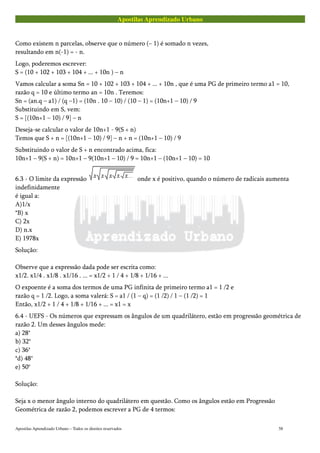 Apostilas Aprendizado Urbano
Como existem n parcelas, observe que o número (– 1) é somado n vezes,
resultando em n(-1) = - n.
Logo, poderemos escrever:
S = (10 + 102 + 103 + 104 + ... + 10n ) – n
Vamos calcular a soma Sn = 10 + 102 + 103 + 104 + ... + 10n , que é uma PG de primeiro termo a1 = 10,
razão q = 10 e último termo an = 10n . Teremos:
Sn = (an.q – a1) / (q –1) = (10n . 10 – 10) / (10 – 1) = (10n+1 – 10) / 9
Substituindo em S, vem:
S = [(10n+1 – 10) / 9] – n
Deseja-se calcular o valor de 10n+1 - 9(S + n)
Temos que S + n = [(10n+1 – 10) / 9] – n + n = (10n+1 – 10) / 9
Substituindo o valor de S + n encontrado acima, fica:
10n+1 – 9(S + n) = 10n+1 – 9(10n+1 – 10) / 9 = 10n+1 – (10n+1 – 10) = 10
6.3 - O limite da expressão onde x é positivo, quando o número de radicais aumenta
indefinidamente
é igual a:
A)1/x
*B) x
C) 2x
D) n.x
E) 1978x
Solução:
Observe que a expressão dada pode ser escrita como:
x1/2. x1/4 . x1/8 . x1/16 . ... = x1/2 + 1 / 4 + 1/8 + 1/16 + ...
O expoente é a soma dos termos de uma PG infinita de primeiro termo a1 = 1 /2 e
razão q = 1 /2. Logo, a soma valerá: S = a1 / (1 – q) = (1 /2) / 1 – (1 /2) = 1
Então, x1/2 + 1 / 4 + 1/8 + 1/16 + ... = x1 = x
6.4 - UEFS - Os números que expressam os ângulos de um quadrilátero, estão em progressão geométrica de
razão 2. Um desses ângulos mede:
a) 28°
b) 32°
c) 36°
*d) 48°
e) 50°
Solução:
Seja x o menor ângulo interno do quadrilátero em questão. Como os ângulos estão em Progressão
Geométrica de razão 2, podemos escrever a PG de 4 termos:
Apostilas Aprendizado Urbano – Todos os direitos reservados 58
 
