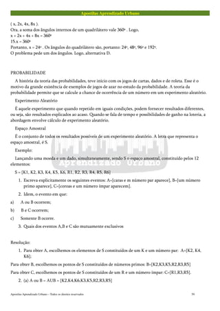 Apostilas Aprendizado Urbano
( x, 2x, 4x, 8x ).
Ora, a soma dos ângulos internos de um quadrilátero vale 360º . Logo,
x + 2x + 4x + 8x = 360º
15.x = 360º
Portanto, x = 24º . Os ângulos do quadrilátero são, portanto: 24º, 48º, 96º e 192º.
O problema pede um dos ângulos. Logo, alternativa D.
PROBABILIDADE
A história da teoria das probabilidades, teve início com os jogos de cartas, dados e de roleta. Esse é o
motivo da grande existência de exemplos de jogos de azar no estudo da probabilidade. A teoria da
probabilidade permite que se calcule a chance de ocorrência de um número em um experimento aleatório.
Experimento Aleatório
É aquele experimento que quando repetido em iguais condições, podem fornecer resultados diferentes,
ou seja, são resultados explicados ao acaso. Quando se fala de tempo e possibilidades de ganho na loteria, a
abordagem envolve cálculo de experimento aleatório.
Espaço Amostral
É o conjunto de todos os resultados possíveis de um experimento aleatório. A letra que representa o
espaço amostral, é S.
Exemplo:
Lançando uma moeda e um dado, simultaneamente, sendo S o espaço amostral, constituído pelos 12
elementos:
S = {K1, K2, K3, K4, K5, K6, R1, R2, R3, R4, R5, R6}
1. Escreva explicitamente os seguintes eventos: A={caras e m número par aparece}, B={um número
primo aparece}, C={coroas e um número ímpar aparecem}.
2. Idem, o evento em que:
a) A ou B ocorrem;
b) B e C ocorrem;
c) Somente B ocorre.
3. Quais dos eventos A,B e C são mutuamente exclusivos
Resolução:
1. Para obter A, escolhemos os elementos de S constituídos de um K e um número par: A={K2, K4,
K6};
Para obter B, escolhemos os pontos de S constituídos de números primos: B={K2,K3,K5,R2,R3,R5}
Para obter C, escolhemos os pontos de S constituídos de um R e um número ímpar: C={R1,R3,R5}.
2. (a) A ou B = AUB = {K2,K4,K6,K3,K5,R2,R3,R5}
Apostilas Aprendizado Urbano – Todos os direitos reservados 59
 