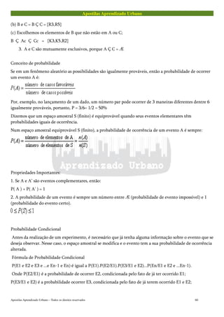 Apostilas Aprendizado Urbano
(b) B e C = B Ç C = {R3,R5}
(c) Escolhemos os elementos de B que não estão em A ou C;
B Ç Ac Ç Cc = {K3,K5,R2}
3. A e C são mutuamente exclusivos, porque A Ç C = Æ
Conceito de probabilidade
Se em um fenômeno aleatório as possibilidades são igualmente prováveis, então a probabilidade de ocorrer
um evento A é:
Por, exemplo, no lançamento de um dado, um número par pode ocorrer de 3 maneiras diferentes dentre 6
igualmente prováveis, portanto, P = 3/6= 1/2 = 50%
Dizemos que um espaço amostral S (finito) é equiprovável quando seus eventos elementares têm
probabilidades iguais de ocorrência.
Num espaço amostral equiprovável S (finito), a probabilidade de ocorrência de um evento A é sempre:
Propriedades Importantes:
1. Se A e A’ são eventos complementares, então:
P( A ) + P( A' ) = 1
2. A probabilidade de um evento é sempre um número entre Æ (probabilidade de evento impossível) e 1
(probabilidade do evento certo).
Probabilidade Condicional
Antes da realização de um experimento, é necessário que já tenha alguma informação sobre o evento que se
deseja observar. Nesse caso, o espaço amostral se modifica e o evento tem a sua probabilidade de ocorrência
alterada.
Fórmula de Probabilidade Condicional
P(E1 e E2 e E3 e ...e En-1 e En) é igual a P(E1).P(E2/E1).P(E3/E1 e E2)...P(En/E1 e E2 e ...En-1).
Onde P(E2/E1) é a probabilidade de ocorrer E2, condicionada pelo fato de já ter ocorrido E1;
P(E3/E1 e E2) é a probabilidade ocorrer E3, condicionada pelo fato de já terem ocorrido E1 e E2;
Apostilas Aprendizado Urbano – Todos os direitos reservados 60
 