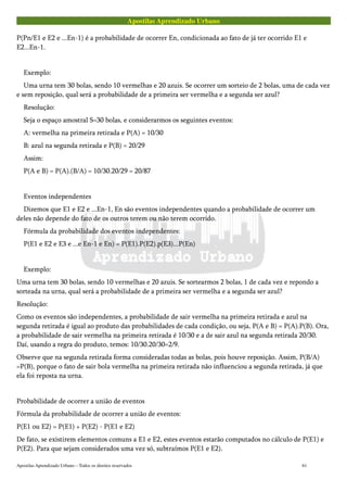 Apostilas Aprendizado Urbano
P(Pn/E1 e E2 e ...En-1) é a probabilidade de ocorrer En, condicionada ao fato de já ter ocorrido E1 e
E2...En-1.
Exemplo:
Uma urna tem 30 bolas, sendo 10 vermelhas e 20 azuis. Se ocorrer um sorteio de 2 bolas, uma de cada vez
e sem reposição, qual será a probabilidade de a primeira ser vermelha e a segunda ser azul?
Resolução:
Seja o espaço amostral S=30 bolas, e considerarmos os seguintes eventos:
A: vermelha na primeira retirada e P(A) = 10/30
B: azul na segunda retirada e P(B) = 20/29
Assim:
P(A e B) = P(A).(B/A) = 10/30.20/29 = 20/87
Eventos independentes
Dizemos que E1 e E2 e ...En-1, En são eventos independentes quando a probabilidade de ocorrer um
deles não depende do fato de os outros terem ou não terem ocorrido.
Fórmula da probabilidade dos eventos independentes:
P(E1 e E2 e E3 e ...e En-1 e En) = P(E1).P(E2).p(E3)...P(En)
Exemplo:
Uma urna tem 30 bolas, sendo 10 vermelhas e 20 azuis. Se sortearmos 2 bolas, 1 de cada vez e repondo a
sorteada na urna, qual será a probabilidade de a primeira ser vermelha e a segunda ser azul?
Resolução:
Como os eventos são independentes, a probabilidade de sair vermelha na primeira retirada e azul na
segunda retirada é igual ao produto das probabilidades de cada condição, ou seja, P(A e B) = P(A).P(B). Ora,
a probabilidade de sair vermelha na primeira retirada é 10/30 e a de sair azul na segunda retirada 20/30.
Daí, usando a regra do produto, temos: 10/30.20/30=2/9.
Observe que na segunda retirada forma consideradas todas as bolas, pois houve reposição. Assim, P(B/A)
=P(B), porque o fato de sair bola vermelha na primeira retirada não influenciou a segunda retirada, já que
ela foi reposta na urna.
Probabilidade de ocorrer a união de eventos
Fórmula da probabilidade de ocorrer a união de eventos:
P(E1 ou E2) = P(E1) + P(E2) - P(E1 e E2)
De fato, se existirem elementos comuns a E1 e E2, estes eventos estarão computados no cálculo de P(E1) e
P(E2). Para que sejam considerados uma vez só, subtraímos P(E1 e E2).
Apostilas Aprendizado Urbano – Todos os direitos reservados 61
 