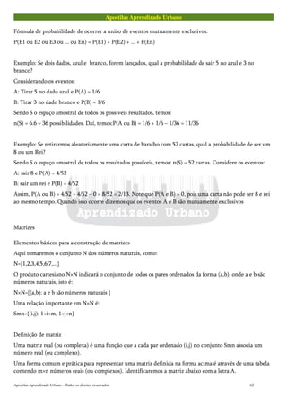 Apostilas Aprendizado Urbano
Fórmula de probabilidade de ocorrer a união de eventos mutuamente exclusivos:
P(E1 ou E2 ou E3 ou ... ou En) = P(E1) + P(E2) + ... + P(En)
Exemplo: Se dois dados, azul e branco, forem lançados, qual a probabilidade de sair 5 no azul e 3 no
branco?
Considerando os eventos:
A: Tirar 5 no dado azul e P(A) = 1/6
B: Tirar 3 no dado branco e P(B) = 1/6
Sendo S o espaço amostral de todos os possíveis resultados, temos:
n(S) = 6.6 = 36 possibilidades. Daí, temos:P(A ou B) = 1/6 + 1/6 – 1/36 = 11/36
Exemplo: Se retirarmos aleatoriamente uma carta de baralho com 52 cartas, qual a probabilidade de ser um
8 ou um Rei?
Sendo S o espaço amostral de todos os resultados possíveis, temos: n(S) = 52 cartas. Considere os eventos:
A: sair 8 e P(A) = 4/52
B: sair um rei e P(B) = 4/52
Assim, P(A ou B) = 4/52 + 4/52 – 0 = 8/52 = 2/13. Note que P(A e B) = 0, pois uma carta não pode ser 8 e rei
ao mesmo tempo. Quando isso ocorre dizemos que os eventos A e B são mutuamente exclusivos
Matrizes
Elementos básicos para a construção de matrizes
Aqui tomaremos o conjunto N dos números naturais, como:
N={1,2,3,4,5,6,7,...}
O produto cartesiano N×N indicará o conjunto de todos os pares ordenados da forma (a,b), onde a e b são
números naturais, isto é:
N×N={(a,b): a e b são números naturais }
Uma relação importante em N×N é:
Smn={(i,j): 1<i<m, 1<j<n}
Definição de matriz
Uma matriz real (ou complexa) é uma função que a cada par ordenado (i,j) no conjunto Smn associa um
número real (ou complexo).
Uma forma comum e prática para representar uma matriz definida na forma acima é através de uma tabela
contendo m×n números reais (ou complexos). Identificaremos a matriz abaixo com a letra A.
Apostilas Aprendizado Urbano – Todos os direitos reservados 62
 
